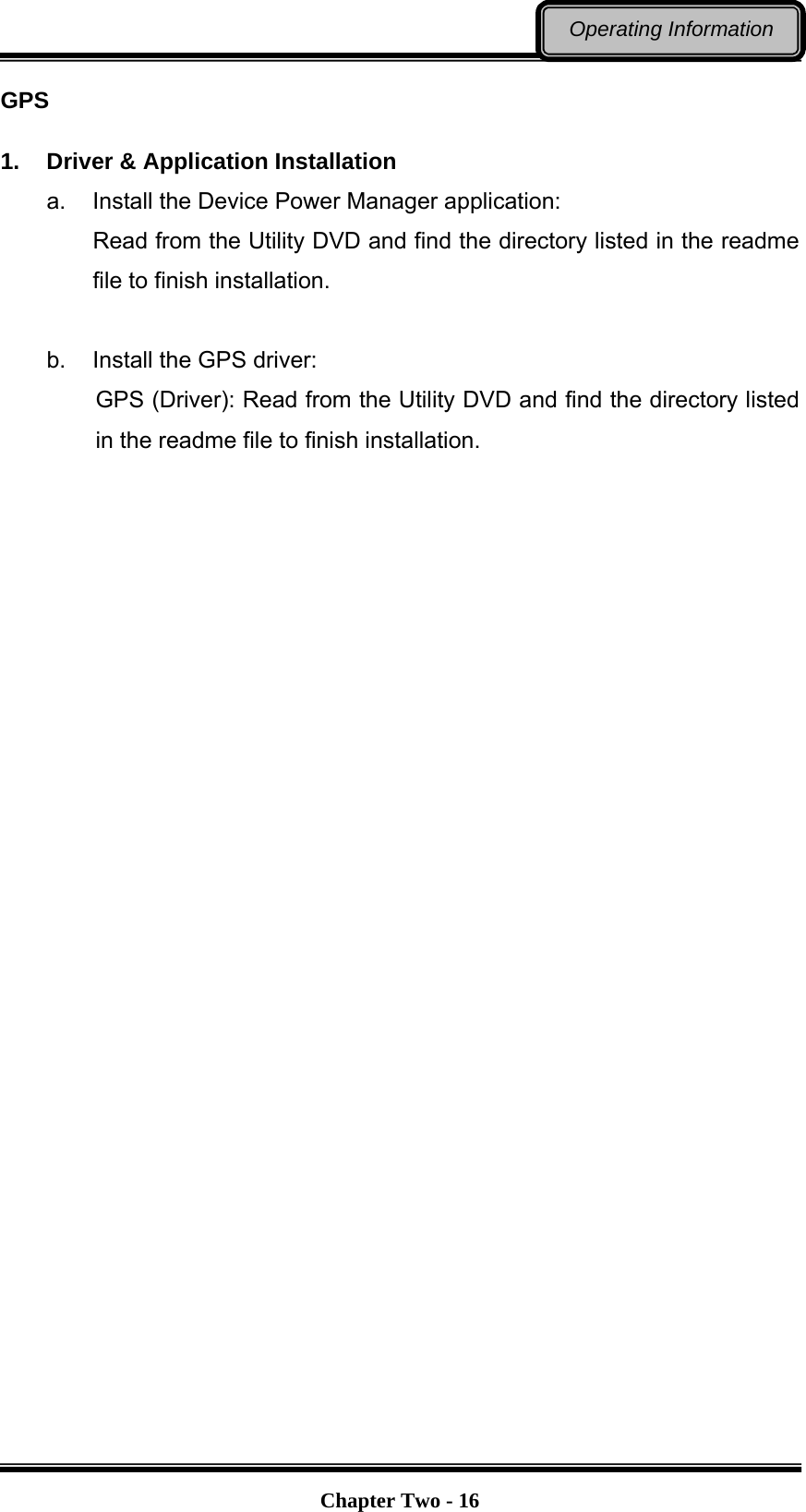   Chapter Two - 16Operating Information GPS  1.  Driver &amp; Application Installation a.  Install the Device Power Manager application: Read from the Utility DVD and find the directory listed in the readme file to finish installation.  b.  Install the GPS driver: GPS (Driver): Read from the Utility DVD and find the directory listed in the readme file to finish installation.  