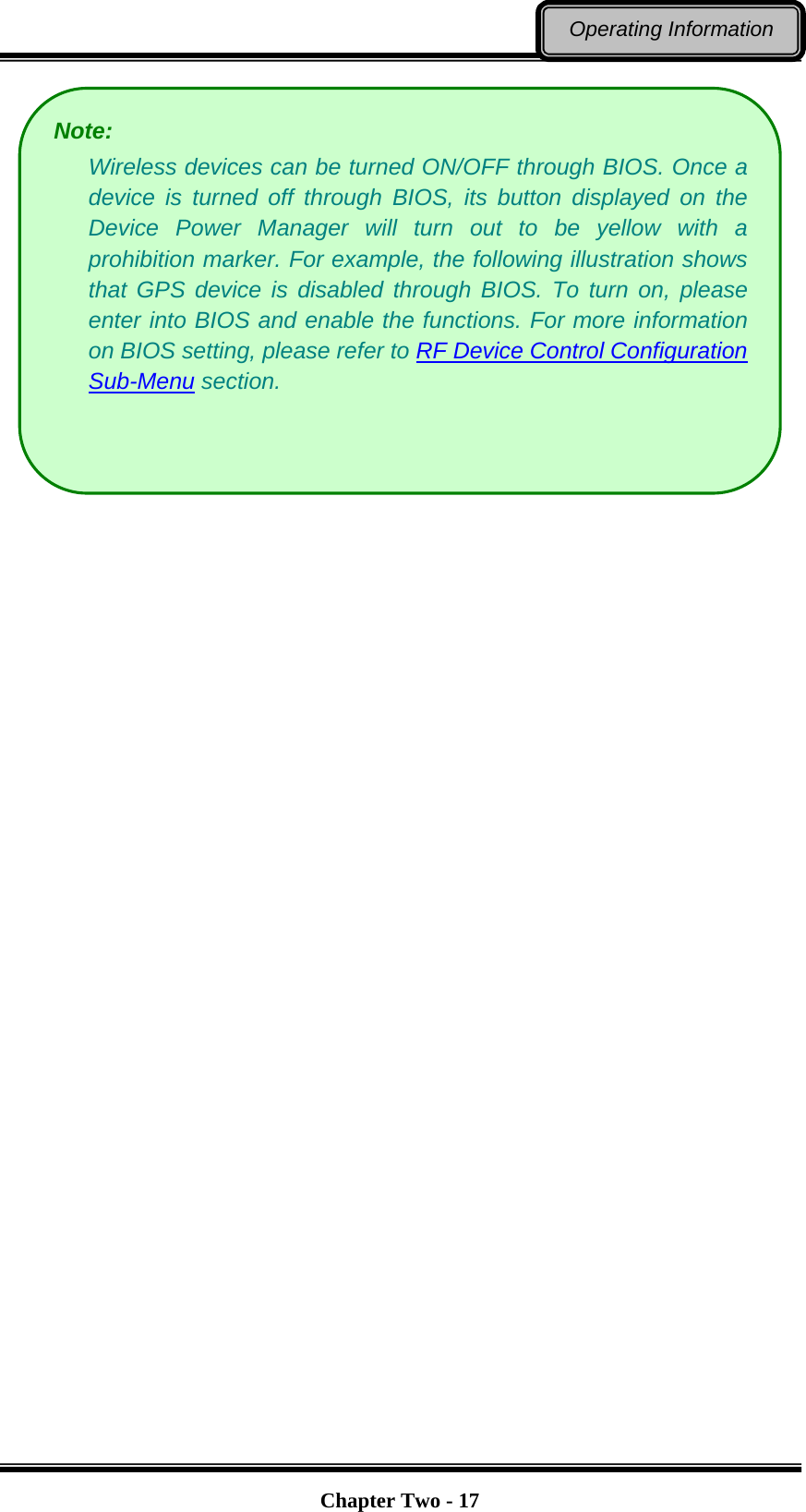   Chapter Two - 17Operating Information  Note:  Wireless devices can be turned ON/OFF through BIOS. Once a device is turned off through BIOS, its button displayed on the Device Power Manager will turn out to be yellow with a prohibition marker. For example, the following illustration shows that GPS device is disabled through BIOS. To turn on, please enter into BIOS and enable the functions. For more information on BIOS setting, please refer to RF Device Control Configuration Sub-Menu section.  