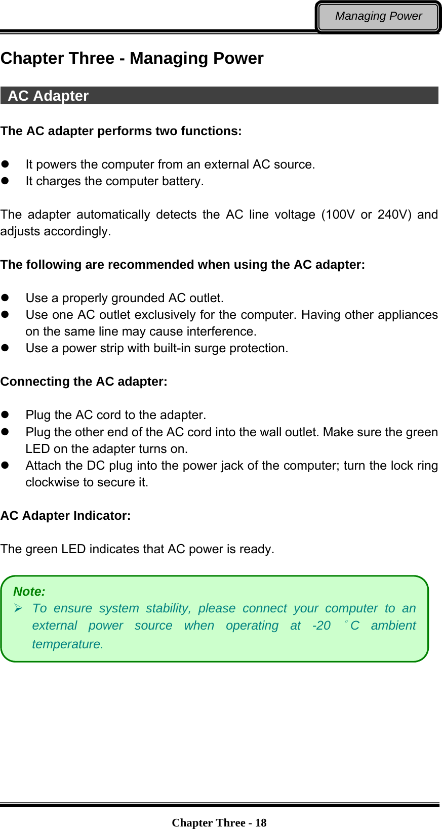   Chapter Three - 18Managing Power Chapter Three - Managing Power   AC Adapter                                                  The AC adapter performs two functions:    It powers the computer from an external AC source.   It charges the computer battery.  The adapter automatically detects the AC line voltage (100V or 240V) and adjusts accordingly.  The following are recommended when using the AC adapter:    Use a properly grounded AC outlet.   Use one AC outlet exclusively for the computer. Having other appliances on the same line may cause interference.   Use a power strip with built-in surge protection.  Connecting the AC adapter:    Plug the AC cord to the adapter.   Plug the other end of the AC cord into the wall outlet. Make sure the green LED on the adapter turns on.     Attach the DC plug into the power jack of the computer; turn the lock ring clockwise to secure it.  AC Adapter Indicator:  The green LED indicates that AC power is ready.   Note:  To ensure system stability, please connect your computer to an external power source when operating at -20 °C ambient temperature. 