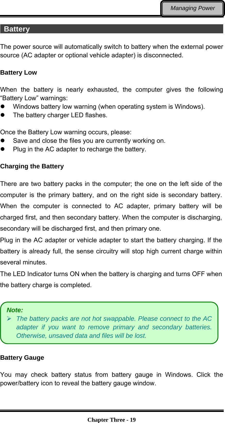   Chapter Three - 19Managing Power  Battery                                                      The power source will automatically switch to battery when the external power source (AC adapter or optional vehicle adapter) is disconnected.  Battery Low  When the battery is nearly exhausted, the computer gives the following “Battery Low” warnings:   Windows battery low warning (when operating system is Windows).   The battery charger LED flashes.  Once the Battery Low warning occurs, please:   Save and close the files you are currently working on.   Plug in the AC adapter to recharge the battery.  Charging the Battery    There are two battery packs in the computer; the one on the left side of the computer is the primary battery, and on the right side is secondary battery. When the computer is connected to AC adapter, primary battery will be charged first, and then secondary battery. When the computer is discharging, secondary will be discharged first, and then primary one. Plug in the AC adapter or vehicle adapter to start the battery charging. If the battery is already full, the sense circuitry will stop high current charge within several minutes. The LED Indicator turns ON when the battery is charging and turns OFF when the battery charge is completed.    Battery Gauge    You may check battery status from battery gauge in Windows. Click the power/battery icon to reveal the battery gauge window.    Note:  The battery packs are not hot swappable. Please connect to the AC adapter if you want to remove primary and secondary batteries. Otherwise, unsaved data and files will be lost. 