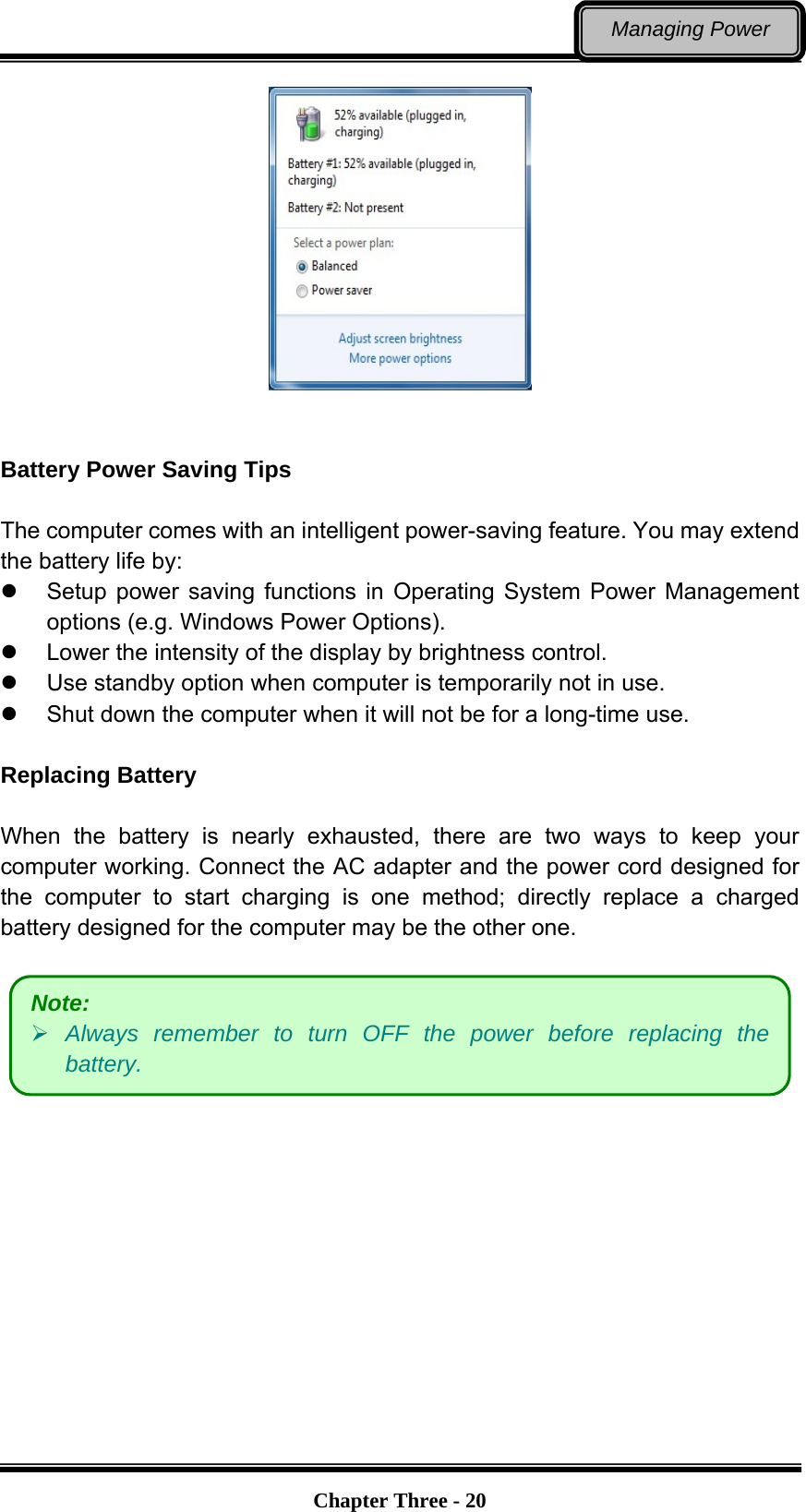   Chapter Three - 20Managing Power    Battery Power Saving Tips  The computer comes with an intelligent power-saving feature. You may extend the battery life by:   Setup power saving functions in Operating System Power Management options (e.g. Windows Power Options).   Lower the intensity of the display by brightness control.   Use standby option when computer is temporarily not in use.   Shut down the computer when it will not be for a long-time use.  Replacing Battery  When the battery is nearly exhausted, there are two ways to keep your computer working. Connect the AC adapter and the power cord designed for the computer to start charging is one method; directly replace a charged battery designed for the computer may be the other one.      Note:  Always remember to turn OFF the power before replacing the battery. 