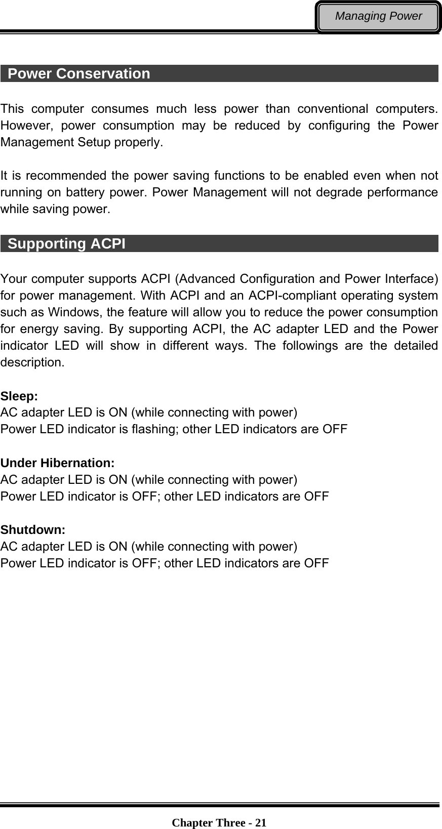   Chapter Three - 21Managing Power   Power Conservation                                                     This computer consumes much less power than conventional computers. However, power consumption may be reduced by configuring the Power Management Setup properly.  It is recommended the power saving functions to be enabled even when not running on battery power. Power Management will not degrade performance while saving power.     Supporting ACPI                                                    Your computer supports ACPI (Advanced Configuration and Power Interface) for power management. With ACPI and an ACPI-compliant operating system such as Windows, the feature will allow you to reduce the power consumption for energy saving. By supporting ACPI, the AC adapter LED and the Power indicator LED will show in different ways. The followings are the detailed description.  Sleep: AC adapter LED is ON (while connecting with power) Power LED indicator is flashing; other LED indicators are OFF  Under Hibernation: AC adapter LED is ON (while connecting with power) Power LED indicator is OFF; other LED indicators are OFF  Shutdown:  AC adapter LED is ON (while connecting with power) Power LED indicator is OFF; other LED indicators are OFF 