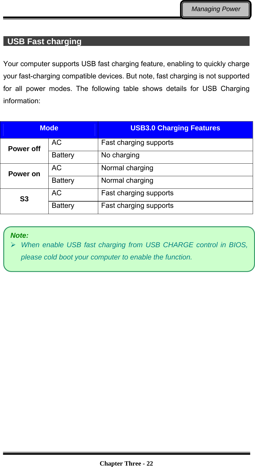   Chapter Three - 22Managing Power   USB Fast charging                                                    Your computer supports USB fast charging feature, enabling to quickly charge your fast-charging compatible devices. But note, fast charging is not supported for all power modes. The following table shows details for USB Charging information:  Mode  USB3.0 Charging Features AC  Fast charging supports Power off  Battery No charging AC Normal charging Power on  Battery Normal charging AC  Fast charging supports S3  Battery  Fast charging supports     Note:  When enable USB fast charging from USB CHARGE control in BIOS, please cold boot your computer to enable the function. 