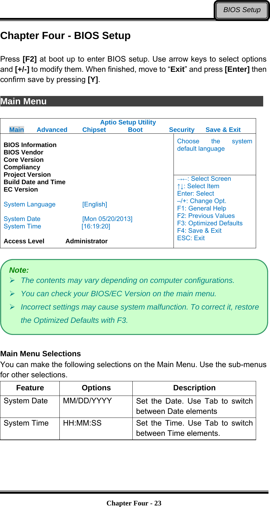  Chapter Four - 23BIOS SetupChapter Four - BIOS Setup  Press [F2] at boot up to enter BIOS setup. Use arrow keys to select options and [+/-] to modify them. When finished, move to “Exit” and press [Enter] then confirm save by pressing [Y].  Main Menu                Aptio Setup Utility Main  Advanced  Chipset  Boot  Security  Save &amp; Exit Choose the system default language  BIOS Information BIOS Vendor Core Version Compliancy Project Version Build Date and Time EC Version  System Language  [English]  System Date  [Mon 05/20/2013] System Time         [16:19:20]  Access Level    Administrator →←: Select Screen ↑↓: Select Item Enter: Select –/+: Change Opt. F1: General Help F2: Previous Values F3: Optimized Defaults F4: Save &amp; Exit ESC: Exit    Main Menu Selections You can make the following selections on the Main Menu. Use the sub-menus for other selections. Feature Options  Description System Date    MM/DD/YYYY  Set the Date. Use Tab to switch between Date elements System Time    HH:MM:SS  Set the Time. Use Tab to switch between Time elements.  Note:  The contents may vary depending on computer configurations.  You can check your BIOS/EC Version on the main menu.  Incorrect settings may cause system malfunction. To correct it, restore the Optimized Defaults with F3. 