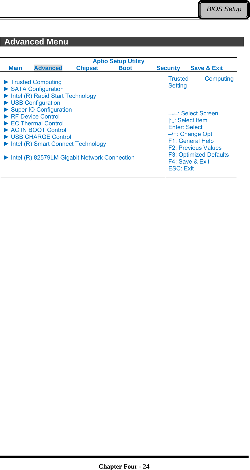   Chapter Four - 24BIOS Setup  Advanced Menu               Aptio Setup Utility Main  Advanced  Chipset  Boot  Security  Save &amp; Exit Trusted Computing Setting  ► Trusted Computing ► SATA Configuration ► Intel (R) Rapid Start Technology ► USB Configuration ► Super IO Configuration ► RF Device Control ► EC Thermal Control ► AC IN BOOT Control ► USB CHARGE Control ► Intel (R) Smart Connect Technology  ► Intel (R) 82579LM Gigabit Network Connection  →←: Select Screen ↑↓: Select Item Enter: Select –/+: Change Opt. F1: General Help F2: Previous Values F3: Optimized Defaults F4: Save &amp; Exit ESC: Exit     