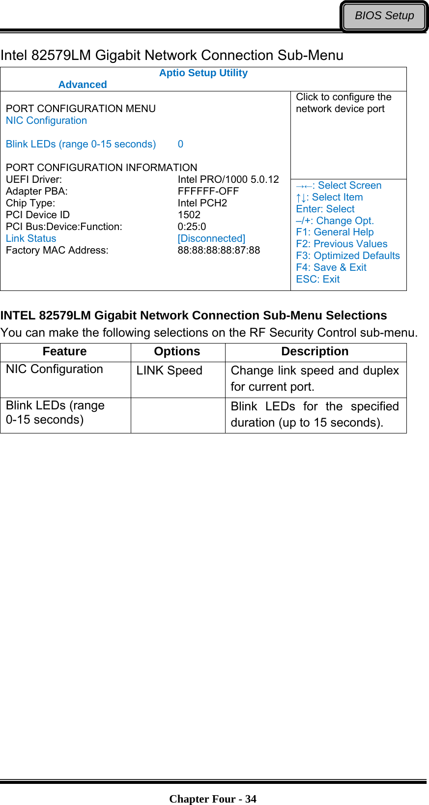   Chapter Four - 34BIOS SetupIntel 82579LM Gigabit Network Connection Sub-Menu Aptio Setup Utility  Advanced  Click to configure the network device port  PORT CONFIGURATION MENU NIC Configuration  Blink LEDs (range 0-15 seconds)  0  PORT CONFIGURATION INFORMATION UEFI Driver:     Intel PRO/1000 5.0.12 Adapter PBA:     FFFFFF-OFF Chip Type:     Intel PCH2 PCI Device ID     1502 PCI Bus:Device:Function:   0:25:0 Link Status     [Disconnected] Factory MAC Address:      88:88:88:88:87:88 →←: Select Screen ↑↓: Select Item Enter: Select –/+: Change Opt. F1: General Help F2: Previous Values F3: Optimized Defaults F4: Save &amp; Exit ESC: Exit  INTEL 82579LM Gigabit Network Connection Sub-Menu Selections You can make the following selections on the RF Security Control sub-menu.   Feature Options  Description NIC Configuration  LINK Speed  Change link speed and duplex for current port. Blink LEDs (range 0-15 seconds)   Blink LEDs for the specified duration (up to 15 seconds).  