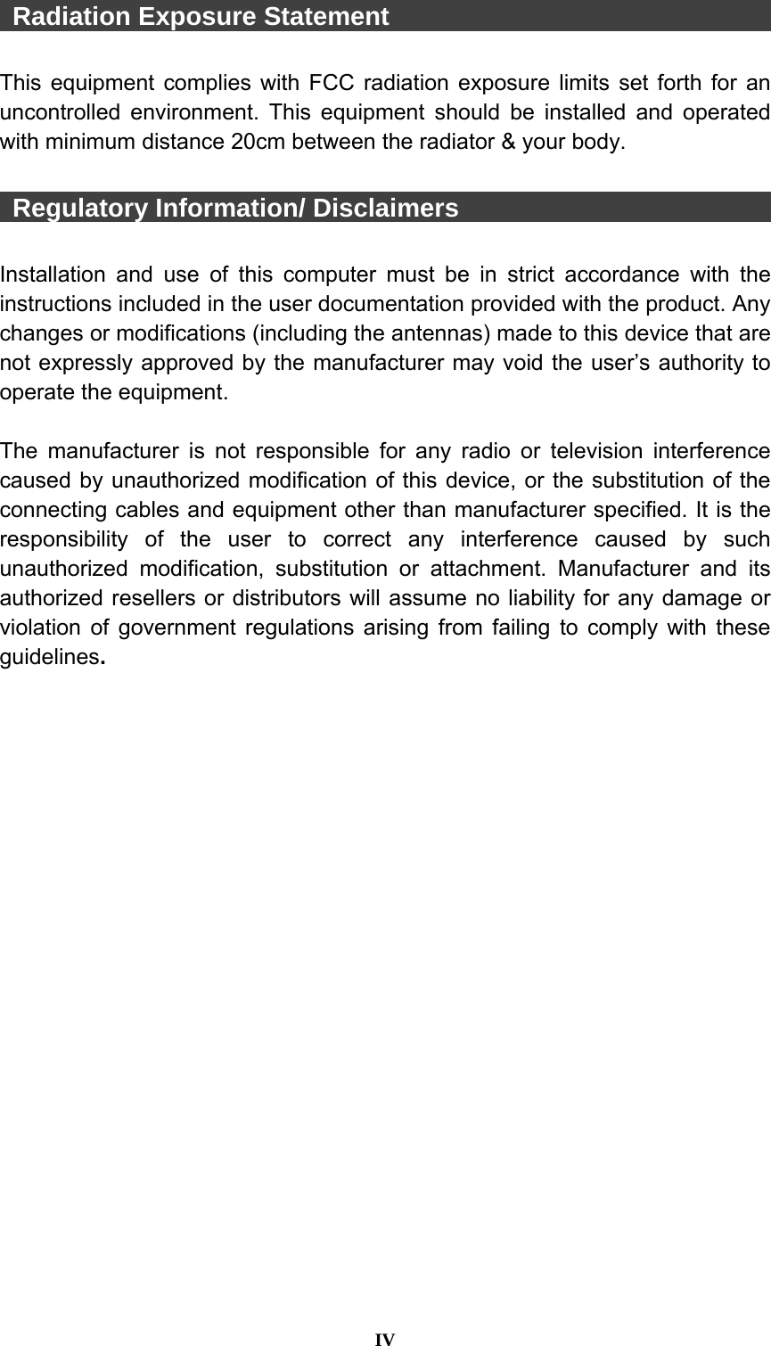  IV   Radiation Exposure Statement                                This equipment complies with FCC radiation exposure limits set forth for an uncontrolled environment. This equipment should be installed and operated with minimum distance 20cm between the radiator &amp; your body.   Regulatory Information/ Disclaimers                          Installation and use of this computer must be in strict accordance with the instructions included in the user documentation provided with the product. Any changes or modifications (including the antennas) made to this device that are not expressly approved by the manufacturer may void the user’s authority to operate the equipment.  The manufacturer is not responsible for any radio or television interference caused by unauthorized modification of this device, or the substitution of the connecting cables and equipment other than manufacturer specified. It is the responsibility of the user to correct any interference caused by such unauthorized modification, substitution or attachment. Manufacturer and its authorized resellers or distributors will assume no liability for any damage or violation of government regulations arising from failing to comply with these guidelines.  