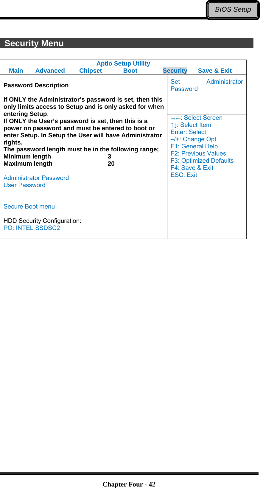   Chapter Four - 42BIOS Setup  Security Menu               Aptio Setup Utility Main  Advanced  Chipset  Boot  Security  Save &amp; Exit Set Administrator Password  Password Description  If ONLY the Administrator’s password is set, then this only limits access to Setup and is only asked for when entering Setup. If ONLY the User’s password is set, then this is a power on password and must be entered to boot or enter Setup. In Setup the User will have Administrator rights. The password length must be in the following range; Minimum length    3 Maximum length    20  Administrator Password User Password   Secure Boot menu  HDD Security Configuration: PO: INTEL SSDSC2  →←: Select Screen ↑↓: Select Item Enter: Select –/+: Change Opt. F1: General Help F2: Previous Values F3: Optimized Defaults F4: Save &amp; Exit ESC: Exit   