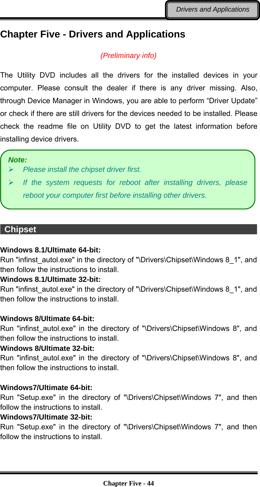   Chapter Five - 44Drivers and Applications Chapter Five - Drivers and Applications  (Preliminary info)  The Utility DVD includes all the drivers for the installed devices in your computer. Please consult the dealer if there is any driver missing. Also, through Device Manager in Windows, you are able to perform “Driver Update” or check if there are still drivers for the devices needed to be installed. Please check the readme file on Utility DVD to get the latest information before installing device drivers.    Chipset                                                      Windows 8.1/Ultimate 64-bit: Run &quot;infinst_autol.exe&quot; in the directory of &quot;\Drivers\Chipset\Windows 8_1&quot;, and then follow the instructions to install. Windows 8.1/Ultimate 32-bit: Run &quot;infinst_autol.exe&quot; in the directory of &quot;\Drivers\Chipset\Windows 8_1&quot;, and then follow the instructions to install.  Windows 8/Ultimate 64-bit: Run &quot;infinst_autol.exe&quot; in the directory of &quot;\Drivers\Chipset\Windows 8&quot;, and then follow the instructions to install. Windows 8/Ultimate 32-bit: Run &quot;infinst_autol.exe&quot; in the directory of &quot;\Drivers\Chipset\Windows 8&quot;, and then follow the instructions to install.  Windows7/Ultimate 64-bit: Run &quot;Setup.exe&quot; in the directory of &quot;\Drivers\Chipset\Windows 7&quot;, and then follow the instructions to install. Windows7/Ultimate 32-bit: Run &quot;Setup.exe&quot; in the directory of &quot;\Drivers\Chipset\Windows 7&quot;, and then follow the instructions to install. Note:  Please install the chipset driver first.  If the system requests for reboot after installing drivers, please reboot your computer first before installing other drivers. 