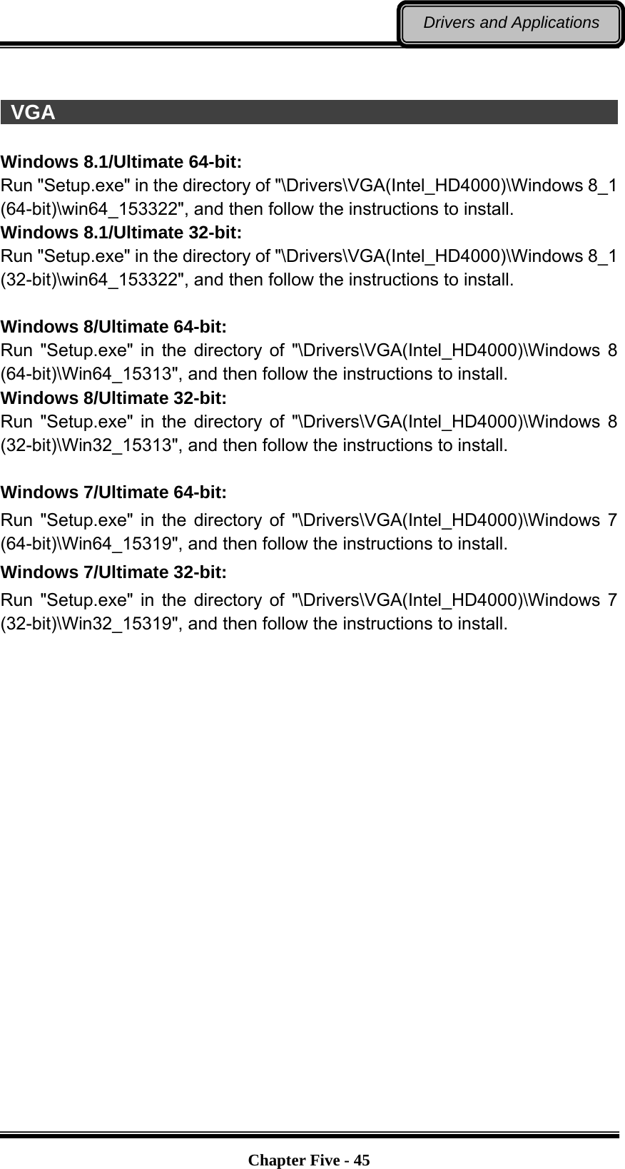   Chapter Five - 45Drivers and Applications   VGA                                                                    Windows 8.1/Ultimate 64-bit: Run &quot;Setup.exe&quot; in the directory of &quot;\Drivers\VGA(Intel_HD4000)\Windows 8_1 (64-bit)\win64_153322&quot;, and then follow the instructions to install. Windows 8.1/Ultimate 32-bit: Run &quot;Setup.exe&quot; in the directory of &quot;\Drivers\VGA(Intel_HD4000)\Windows 8_1 (32-bit)\win64_153322&quot;, and then follow the instructions to install.  Windows 8/Ultimate 64-bit: Run &quot;Setup.exe&quot; in the directory of &quot;\Drivers\VGA(Intel_HD4000)\Windows 8 (64-bit)\Win64_15313&quot;, and then follow the instructions to install.   Windows 8/Ultimate 32-bit: Run &quot;Setup.exe&quot; in the directory of &quot;\Drivers\VGA(Intel_HD4000)\Windows 8 (32-bit)\Win32_15313&quot;, and then follow the instructions to install.  Windows 7/Ultimate 64-bit: Run &quot;Setup.exe&quot; in the directory of &quot;\Drivers\VGA(Intel_HD4000)\Windows 7 (64-bit)\Win64_15319&quot;, and then follow the instructions to install.   Windows 7/Ultimate 32-bit: Run &quot;Setup.exe&quot; in the directory of &quot;\Drivers\VGA(Intel_HD4000)\Windows 7 (32-bit)\Win32_15319&quot;, and then follow the instructions to install. 