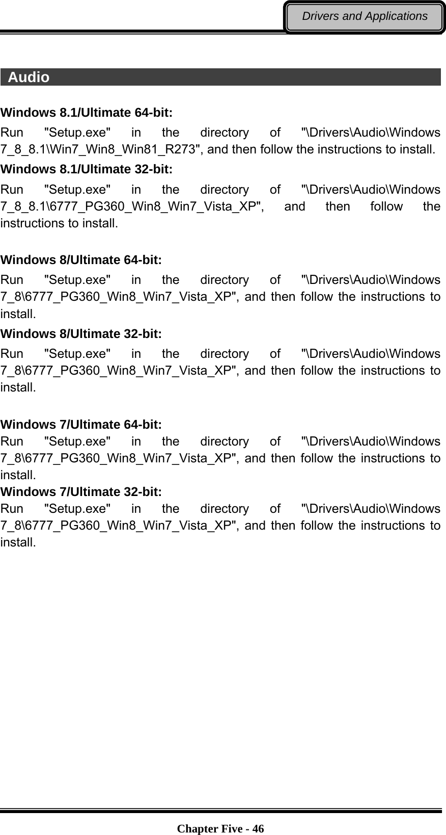   Chapter Five - 46Drivers and Applications   Audio                                                                   Windows 8.1/Ultimate 64-bit: Run &quot;Setup.exe&quot; in the directory of &quot;\Drivers\Audio\Windows 7_8_8.1\Win7_Win8_Win81_R273&quot;, and then follow the instructions to install. Windows 8.1/Ultimate 32-bit: Run &quot;Setup.exe&quot; in the directory of &quot;\Drivers\Audio\Windows 7_8_8.1\6777_PG360_Win8_Win7_Vista_XP&quot;, and then follow the instructions to install.  Windows 8/Ultimate 64-bit: Run &quot;Setup.exe&quot; in the directory of &quot;\Drivers\Audio\Windows 7_8\6777_PG360_Win8_Win7_Vista_XP&quot;, and then follow the instructions to install. Windows 8/Ultimate 32-bit: Run &quot;Setup.exe&quot; in the directory of &quot;\Drivers\Audio\Windows 7_8\6777_PG360_Win8_Win7_Vista_XP&quot;, and then follow the instructions to install.  Windows 7/Ultimate 64-bit: Run &quot;Setup.exe&quot; in the directory of &quot;\Drivers\Audio\Windows 7_8\6777_PG360_Win8_Win7_Vista_XP&quot;, and then follow the instructions to install.  Windows 7/Ultimate 32-bit: Run &quot;Setup.exe&quot; in the directory of &quot;\Drivers\Audio\Windows 7_8\6777_PG360_Win8_Win7_Vista_XP&quot;, and then follow the instructions to install. 