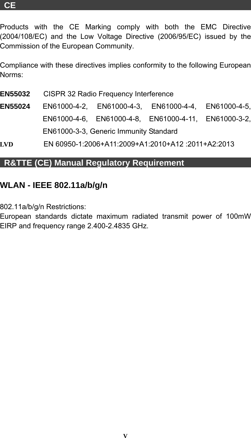  V   CE                                                          Products with the CE Marking comply with both the EMC Directive (2004/108/EC) and the Low Voltage Directive (2006/95/EC) issued by the Commission of the European Community.    Compliance with these directives implies conformity to the following European Norms:  EN55032  CISPR 32 Radio Frequency Interference EN55024  EN61000-4-2, EN61000-4-3, EN61000-4-4, EN61000-4-5, EN61000-4-6, EN61000-4-8, EN61000-4-11, EN61000-3-2, EN61000-3-3, Generic Immunity Standard LVD  EN 60950-1:2006+A11:2009+A1:2010+A12 :2011+A2:2013   R&amp;TTE (CE) Manual Regulatory Requirement                  WLAN - IEEE 802.11a/b/g/n  802.11a/b/g/n Restrictions: European standards dictate maximum radiated transmit power of 100mW EIRP and frequency range 2.400-2.4835 GHz. 