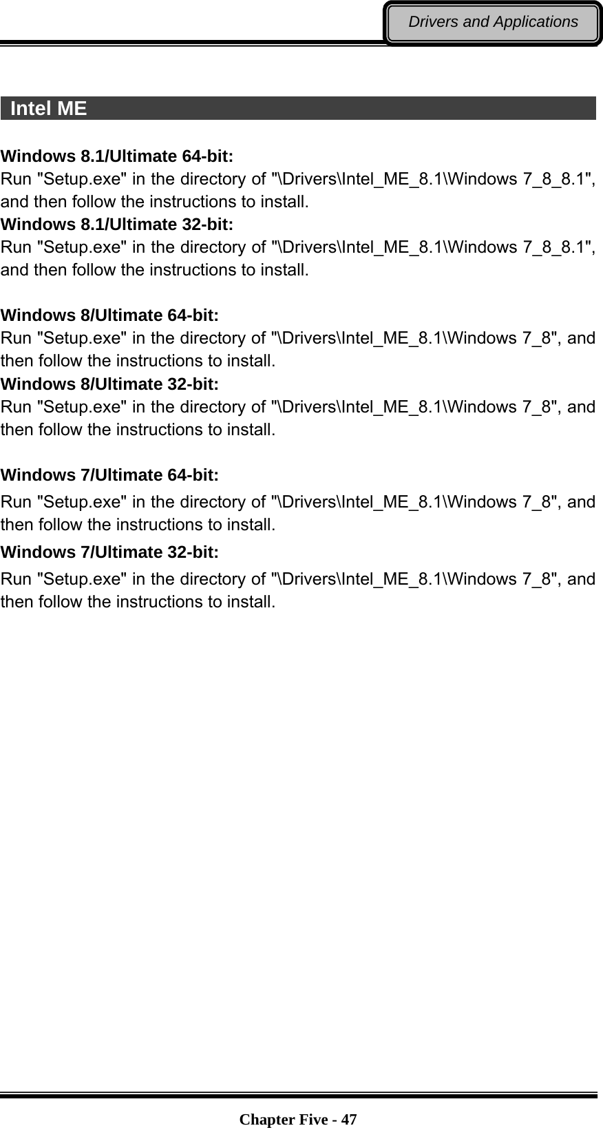   Chapter Five - 47Drivers and Applications   Intel ME                                                                 Windows 8.1/Ultimate 64-bit: Run &quot;Setup.exe&quot; in the directory of &quot;\Drivers\Intel_ME_8.1\Windows 7_8_8.1&quot;, and then follow the instructions to install. Windows 8.1/Ultimate 32-bit: Run &quot;Setup.exe&quot; in the directory of &quot;\Drivers\Intel_ME_8.1\Windows 7_8_8.1&quot;, and then follow the instructions to install.  Windows 8/Ultimate 64-bit: Run &quot;Setup.exe&quot; in the directory of &quot;\Drivers\Intel_ME_8.1\Windows 7_8&quot;, and then follow the instructions to install. Windows 8/Ultimate 32-bit: Run &quot;Setup.exe&quot; in the directory of &quot;\Drivers\Intel_ME_8.1\Windows 7_8&quot;, and then follow the instructions to install.  Windows 7/Ultimate 64-bit: Run &quot;Setup.exe&quot; in the directory of &quot;\Drivers\Intel_ME_8.1\Windows 7_8&quot;, and then follow the instructions to install. Windows 7/Ultimate 32-bit: Run &quot;Setup.exe&quot; in the directory of &quot;\Drivers\Intel_ME_8.1\Windows 7_8&quot;, and then follow the instructions to install. 