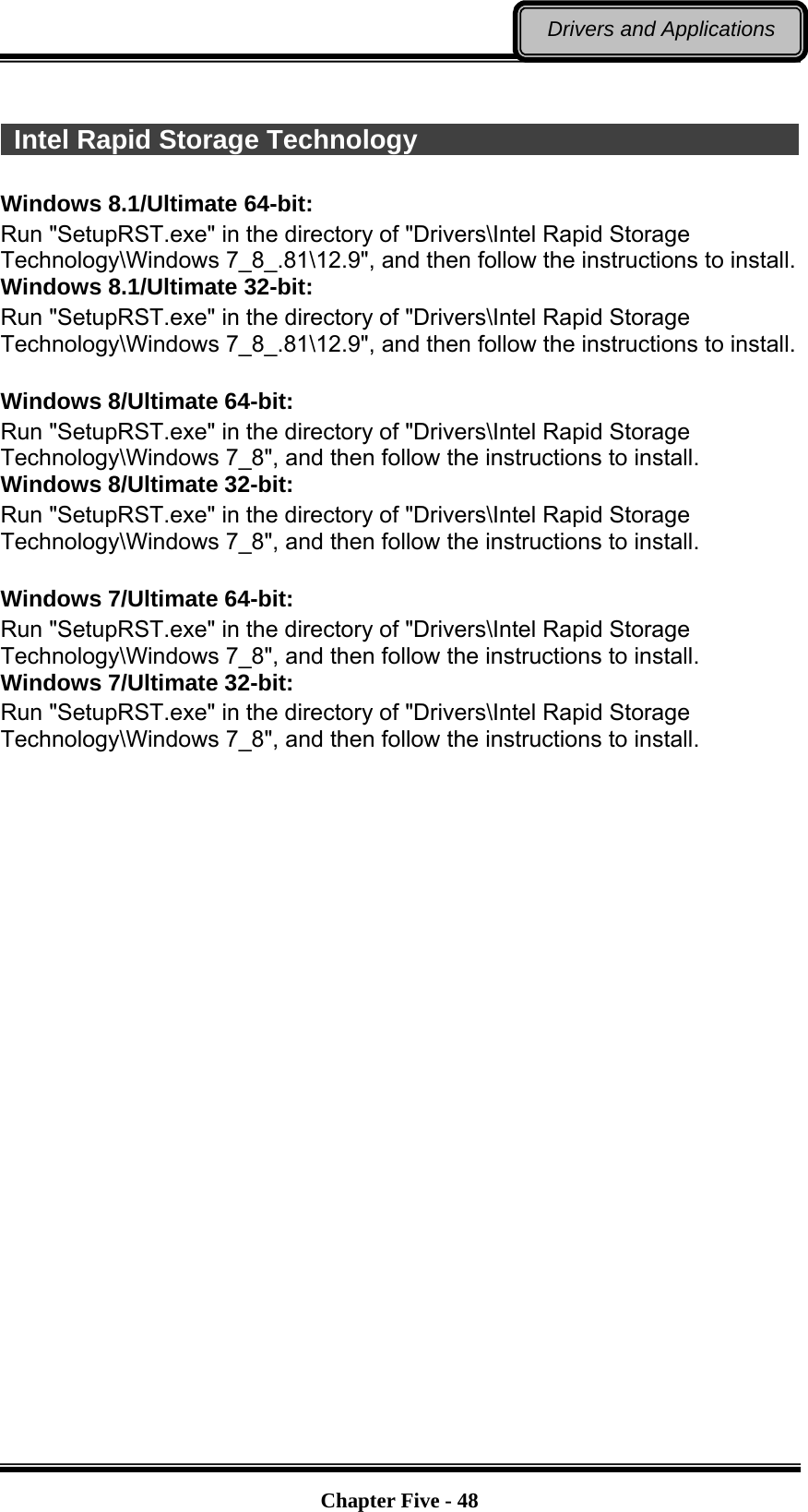   Chapter Five - 48Drivers and Applications   Intel Rapid Storage Technology                               Windows 8.1/Ultimate 64-bit: Run &quot;SetupRST.exe&quot; in the directory of &quot;Drivers\Intel Rapid Storage Technology\Windows 7_8_.81\12.9&quot;, and then follow the instructions to install. Windows 8.1/Ultimate 32-bit: Run &quot;SetupRST.exe&quot; in the directory of &quot;Drivers\Intel Rapid Storage Technology\Windows 7_8_.81\12.9&quot;, and then follow the instructions to install.  Windows 8/Ultimate 64-bit: Run &quot;SetupRST.exe&quot; in the directory of &quot;Drivers\Intel Rapid Storage Technology\Windows 7_8&quot;, and then follow the instructions to install. Windows 8/Ultimate 32-bit: Run &quot;SetupRST.exe&quot; in the directory of &quot;Drivers\Intel Rapid Storage Technology\Windows 7_8&quot;, and then follow the instructions to install.  Windows 7/Ultimate 64-bit: Run &quot;SetupRST.exe&quot; in the directory of &quot;Drivers\Intel Rapid Storage Technology\Windows 7_8&quot;, and then follow the instructions to install. Windows 7/Ultimate 32-bit: Run &quot;SetupRST.exe&quot; in the directory of &quot;Drivers\Intel Rapid Storage Technology\Windows 7_8&quot;, and then follow the instructions to install. 