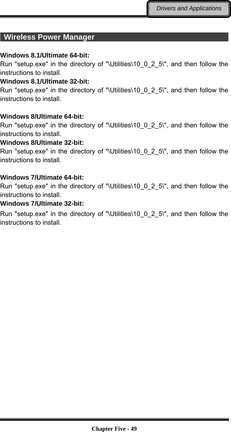   Chapter Five - 49Drivers and Applications   Wireless Power Manager                                                 Windows 8.1/Ultimate 64-bit: Run &quot;setup.exe&quot; in the directory of &quot;\Utilities\10_0_2_5\&quot;, and then follow the instructions to install. Windows 8.1/Ultimate 32-bit: Run &quot;setup.exe&quot; in the directory of &quot;\Utilities\10_0_2_5\&quot;, and then follow the instructions to install.  Windows 8/Ultimate 64-bit: Run &quot;setup.exe&quot; in the directory of &quot;\Utilities\10_0_2_5\&quot;, and then follow the instructions to install. Windows 8/Ultimate 32-bit: Run &quot;setup.exe&quot; in the directory of &quot;\Utilities\10_0_2_5\&quot;, and then follow the instructions to install.  Windows 7/Ultimate 64-bit: Run &quot;setup.exe&quot; in the directory of &quot;\Utilities\10_0_2_5\&quot;, and then follow the instructions to install. Windows 7/Ultimate 32-bit: Run &quot;setup.exe&quot; in the directory of &quot;\Utilities\10_0_2_5\&quot;, and then follow the instructions to install. 