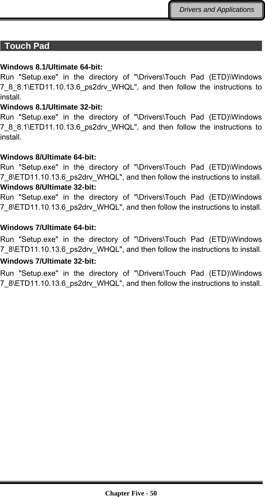   Chapter Five - 50Drivers and Applications   Touch Pad                                                              Windows 8.1/Ultimate 64-bit: Run &quot;Setup.exe&quot; in the directory of &quot;\Drivers\Touch Pad (ETD)\Windows 7_8_8.1\ETD11.10.13.6_ps2drv_WHQL&quot;, and then follow the instructions to install. Windows 8.1/Ultimate 32-bit: Run &quot;Setup.exe&quot; in the directory of &quot;\Drivers\Touch Pad (ETD)\Windows 7_8_8.1\ETD11.10.13.6_ps2drv_WHQL&quot;, and then follow the instructions to install.  Windows 8/Ultimate 64-bit: Run &quot;Setup.exe&quot; in the directory of &quot;\Drivers\Touch Pad (ETD)\Windows 7_8\ETD11.10.13.6_ps2drv_WHQL&quot;, and then follow the instructions to install. Windows 8/Ultimate 32-bit: Run &quot;Setup.exe&quot; in the directory of &quot;\Drivers\Touch Pad (ETD)\Windows 7_8\ETD11.10.13.6_ps2drv_WHQL&quot;, and then follow the instructions to install.      Windows 7/Ultimate 64-bit: Run &quot;Setup.exe&quot; in the directory of &quot;\Drivers\Touch Pad (ETD)\Windows 7_8\ETD11.10.13.6_ps2drv_WHQL&quot;, and then follow the instructions to install. Windows 7/Ultimate 32-bit: Run &quot;Setup.exe&quot; in the directory of &quot;\Drivers\Touch Pad (ETD)\Windows 7_8\ETD11.10.13.6_ps2drv_WHQL&quot;, and then follow the instructions to install.     