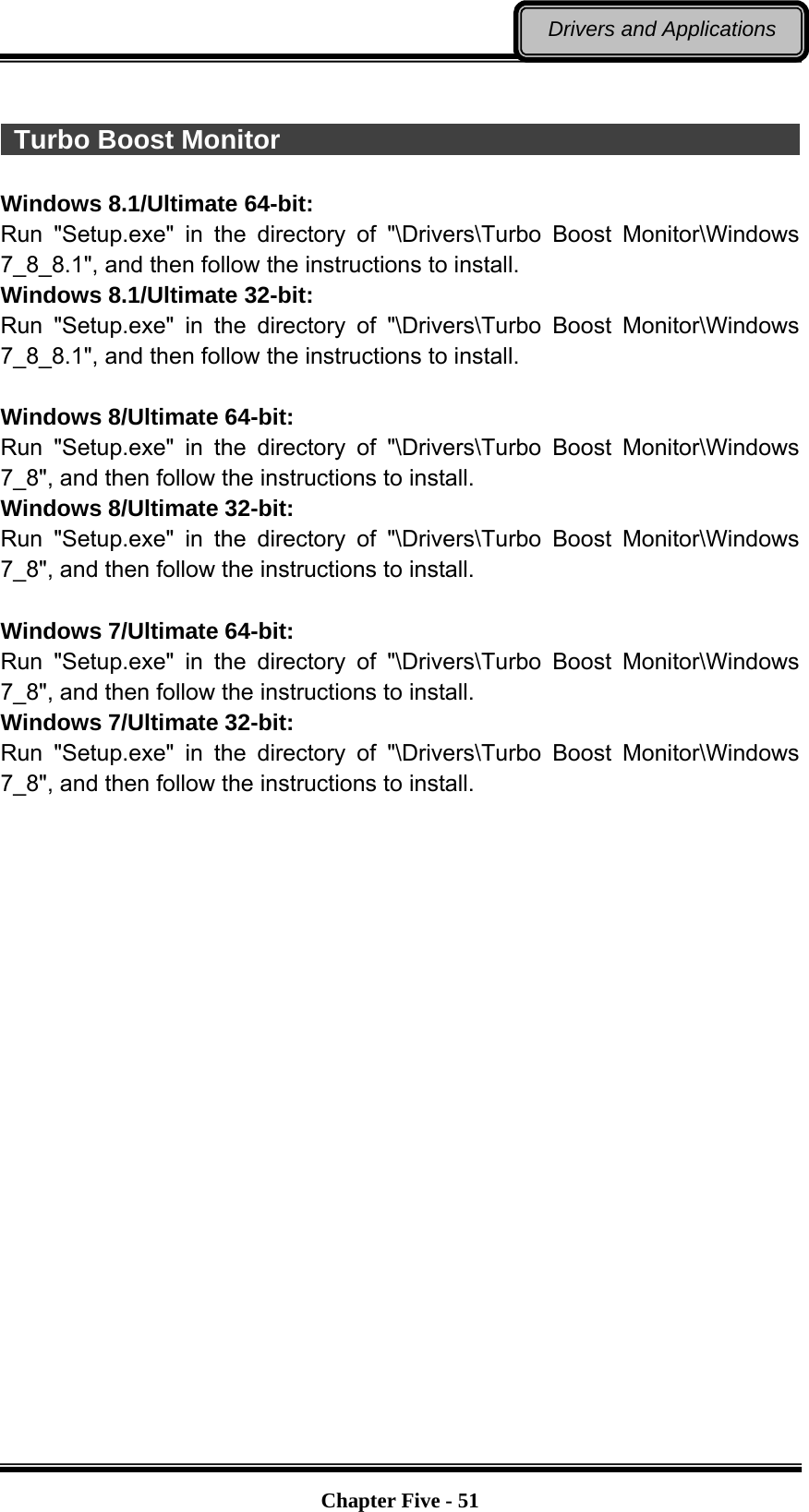   Chapter Five - 51Drivers and Applications   Turbo Boost Monitor                                                     Windows 8.1/Ultimate 64-bit: Run &quot;Setup.exe&quot; in the directory of &quot;\Drivers\Turbo Boost Monitor\Windows 7_8_8.1&quot;, and then follow the instructions to install. Windows 8.1/Ultimate 32-bit: Run &quot;Setup.exe&quot; in the directory of &quot;\Drivers\Turbo Boost Monitor\Windows 7_8_8.1&quot;, and then follow the instructions to install.  Windows 8/Ultimate 64-bit: Run &quot;Setup.exe&quot; in the directory of &quot;\Drivers\Turbo Boost Monitor\Windows 7_8&quot;, and then follow the instructions to install. Windows 8/Ultimate 32-bit: Run &quot;Setup.exe&quot; in the directory of &quot;\Drivers\Turbo Boost Monitor\Windows 7_8&quot;, and then follow the instructions to install.  Windows 7/Ultimate 64-bit: Run &quot;Setup.exe&quot; in the directory of &quot;\Drivers\Turbo Boost Monitor\Windows 7_8&quot;, and then follow the instructions to install. Windows 7/Ultimate 32-bit: Run &quot;Setup.exe&quot; in the directory of &quot;\Drivers\Turbo Boost Monitor\Windows 7_8&quot;, and then follow the instructions to install.  