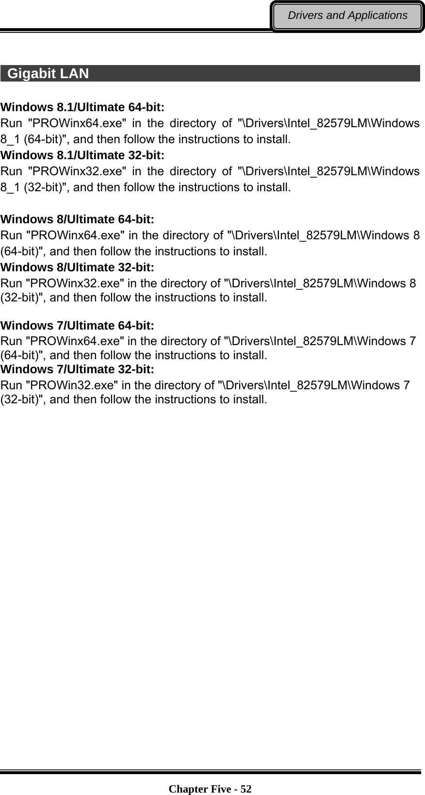   Chapter Five - 52Drivers and Applications   Gigabit LAN                                                             Windows 8.1/Ultimate 64-bit: Run &quot;PROWinx64.exe&quot; in the directory of &quot;\Drivers\Intel_82579LM\Windows 8_1 (64-bit)&quot;, and then follow the instructions to install. Windows 8.1/Ultimate 32-bit: Run &quot;PROWinx32.exe&quot; in the directory of &quot;\Drivers\Intel_82579LM\Windows 8_1 (32-bit)&quot;, and then follow the instructions to install.  Windows 8/Ultimate 64-bit: Run &quot;PROWinx64.exe&quot; in the directory of &quot;\Drivers\Intel_82579LM\Windows 8 (64-bit)&quot;, and then follow the instructions to install. Windows 8/Ultimate 32-bit: Run &quot;PROWinx32.exe&quot; in the directory of &quot;\Drivers\Intel_82579LM\Windows 8 (32-bit)&quot;, and then follow the instructions to install.  Windows 7/Ultimate 64-bit: Run &quot;PROWinx64.exe&quot; in the directory of &quot;\Drivers\Intel_82579LM\Windows 7 (64-bit)&quot;, and then follow the instructions to install. Windows 7/Ultimate 32-bit: Run &quot;PROWin32.exe&quot; in the directory of &quot;\Drivers\Intel_82579LM\Windows 7 (32-bit)&quot;, and then follow the instructions to install. 