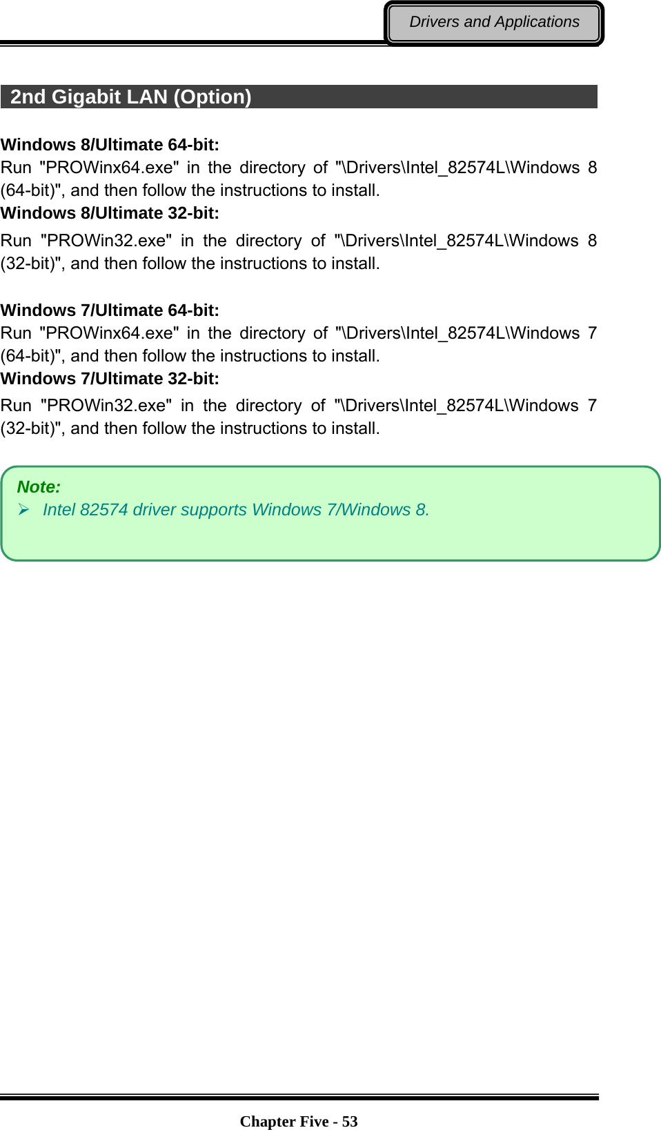   Chapter Five - 53Drivers and Applications   2nd Gigabit LAN (Option)                                                 Windows 8/Ultimate 64-bit: Run &quot;PROWinx64.exe&quot; in the directory of &quot;\Drivers\Intel_82574L\Windows 8 (64-bit)&quot;, and then follow the instructions to install. Windows 8/Ultimate 32-bit: Run &quot;PROWin32.exe&quot; in the directory of &quot;\Drivers\Intel_82574L\Windows 8 (32-bit)&quot;, and then follow the instructions to install.  Windows 7/Ultimate 64-bit: Run &quot;PROWinx64.exe&quot; in the directory of &quot;\Drivers\Intel_82574L\Windows 7 (64-bit)&quot;, and then follow the instructions to install. Windows 7/Ultimate 32-bit: Run &quot;PROWin32.exe&quot; in the directory of &quot;\Drivers\Intel_82574L\Windows 7 (32-bit)&quot;, and then follow the instructions to install.   Note:  Intel 82574 driver supports Windows 7/Windows 8. 