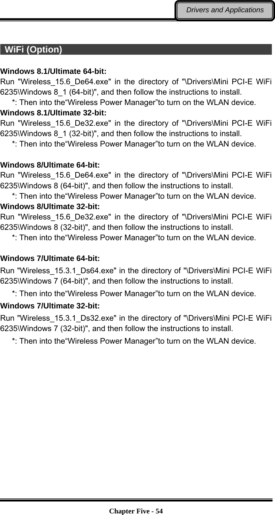   Chapter Five - 54Drivers and Applications   WiFi (Option)                                                            Windows 8.1/Ultimate 64-bit: Run &quot;Wireless_15.6_De64.exe&quot; in the directory of &quot;\Drivers\Mini PCI-E WiFi 6235\Windows 8_1 (64-bit)&quot;, and then follow the instructions to install.    *: Then into the“Wireless Power Manager”to turn on the WLAN device. Windows 8.1/Ultimate 32-bit: Run &quot;Wireless_15.6_De32.exe&quot; in the directory of &quot;\Drivers\Mini PCI-E WiFi 6235\Windows 8_1 (32-bit)&quot;, and then follow the instructions to install.    *: Then into the“Wireless Power Manager”to turn on the WLAN device.  Windows 8/Ultimate 64-bit: Run &quot;Wireless_15.6_De64.exe&quot; in the directory of &quot;\Drivers\Mini PCI-E WiFi 6235\Windows 8 (64-bit)&quot;, and then follow the instructions to install.    *: Then into the“Wireless Power Manager”to turn on the WLAN device. Windows 8/Ultimate 32-bit: Run &quot;Wireless_15.6_De32.exe&quot; in the directory of &quot;\Drivers\Mini PCI-E WiFi 6235\Windows 8 (32-bit)&quot;, and then follow the instructions to install.    *: Then into the“Wireless Power Manager”to turn on the WLAN device.  Windows 7/Ultimate 64-bit: Run &quot;Wireless_15.3.1_Ds64.exe&quot; in the directory of &quot;\Drivers\Mini PCI-E WiFi 6235\Windows 7 (64-bit)&quot;, and then follow the instructions to install.    *: Then into the“Wireless Power Manager”to turn on the WLAN device. Windows 7/Ultimate 32-bit: Run &quot;Wireless_15.3.1_Ds32.exe&quot; in the directory of &quot;\Drivers\Mini PCI-E WiFi 6235\Windows 7 (32-bit)&quot;, and then follow the instructions to install.    *: Then into the“Wireless Power Manager”to turn on the WLAN device. 