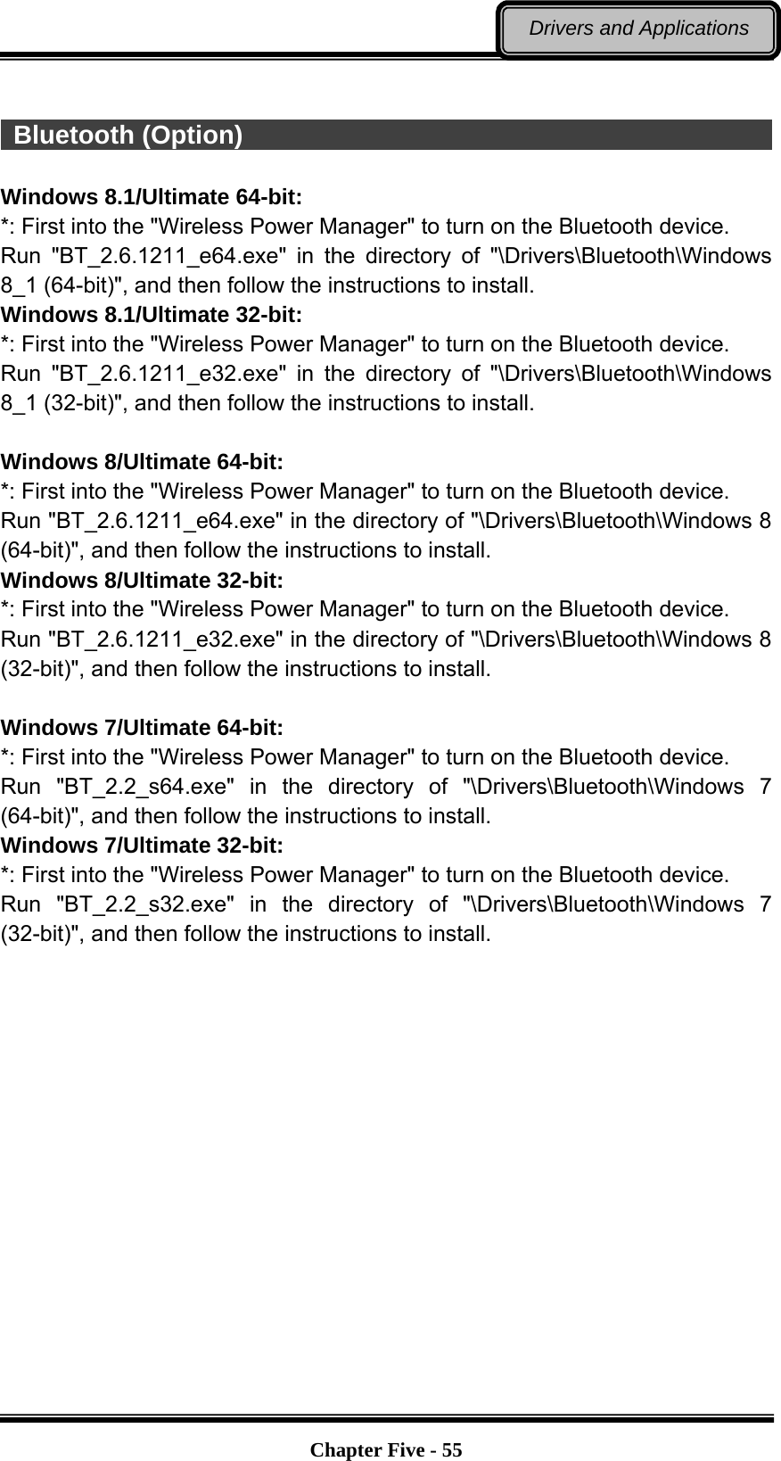   Chapter Five - 55Drivers and Applications   Bluetooth (Option)                                                       Windows 8.1/Ultimate 64-bit: *: First into the &quot;Wireless Power Manager&quot; to turn on the Bluetooth device. Run &quot;BT_2.6.1211_e64.exe&quot; in the directory of &quot;\Drivers\Bluetooth\Windows 8_1 (64-bit)&quot;, and then follow the instructions to install. Windows 8.1/Ultimate 32-bit: *: First into the &quot;Wireless Power Manager&quot; to turn on the Bluetooth device. Run &quot;BT_2.6.1211_e32.exe&quot; in the directory of &quot;\Drivers\Bluetooth\Windows 8_1 (32-bit)&quot;, and then follow the instructions to install.  Windows 8/Ultimate 64-bit: *: First into the &quot;Wireless Power Manager&quot; to turn on the Bluetooth device. Run &quot;BT_2.6.1211_e64.exe&quot; in the directory of &quot;\Drivers\Bluetooth\Windows 8 (64-bit)&quot;, and then follow the instructions to install. Windows 8/Ultimate 32-bit: *: First into the &quot;Wireless Power Manager&quot; to turn on the Bluetooth device. Run &quot;BT_2.6.1211_e32.exe&quot; in the directory of &quot;\Drivers\Bluetooth\Windows 8 (32-bit)&quot;, and then follow the instructions to install.  Windows 7/Ultimate 64-bit: *: First into the &quot;Wireless Power Manager&quot; to turn on the Bluetooth device. Run &quot;BT_2.2_s64.exe&quot; in the directory of &quot;\Drivers\Bluetooth\Windows 7 (64-bit)&quot;, and then follow the instructions to install. Windows 7/Ultimate 32-bit: *: First into the &quot;Wireless Power Manager&quot; to turn on the Bluetooth device. Run &quot;BT_2.2_s32.exe&quot; in the directory of &quot;\Drivers\Bluetooth\Windows 7 (32-bit)&quot;, and then follow the instructions to install. 