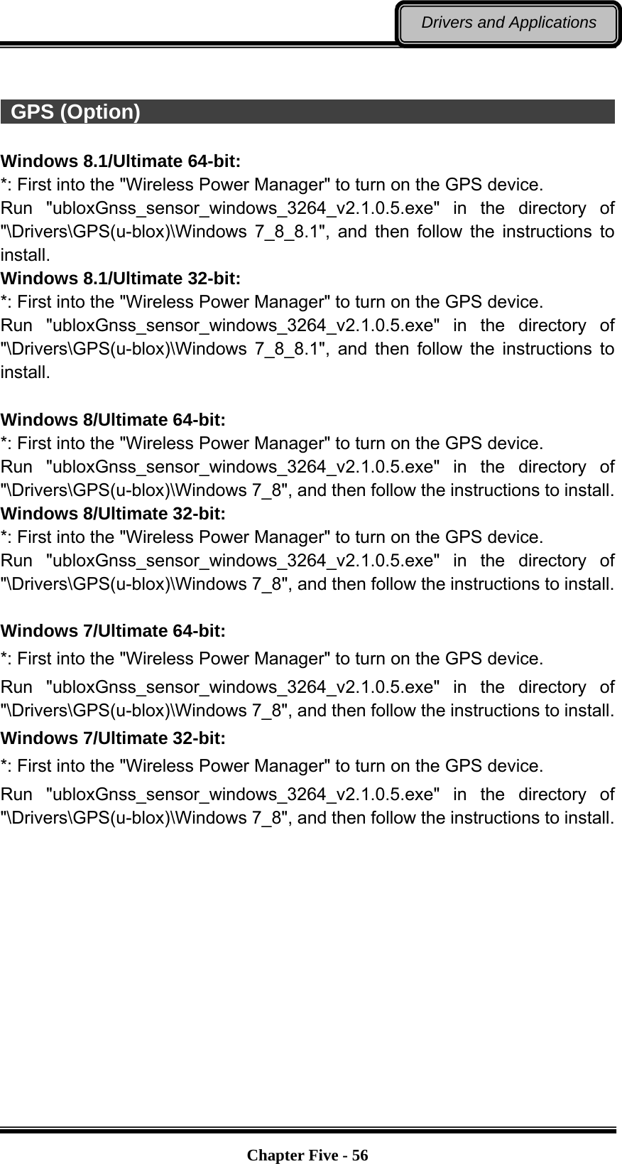   Chapter Five - 56Drivers and Applications   GPS (Option)                                                            Windows 8.1/Ultimate 64-bit: *: First into the &quot;Wireless Power Manager&quot; to turn on the GPS device. Run &quot;ubloxGnss_sensor_windows_3264_v2.1.0.5.exe&quot; in the directory of &quot;\Drivers\GPS(u-blox)\Windows 7_8_8.1&quot;, and then follow the instructions to install. Windows 8.1/Ultimate 32-bit: *: First into the &quot;Wireless Power Manager&quot; to turn on the GPS device. Run &quot;ubloxGnss_sensor_windows_3264_v2.1.0.5.exe&quot; in the directory of &quot;\Drivers\GPS(u-blox)\Windows 7_8_8.1&quot;, and then follow the instructions to install.  Windows 8/Ultimate 64-bit: *: First into the &quot;Wireless Power Manager&quot; to turn on the GPS device. Run &quot;ubloxGnss_sensor_windows_3264_v2.1.0.5.exe&quot; in the directory of &quot;\Drivers\GPS(u-blox)\Windows 7_8&quot;, and then follow the instructions to install. Windows 8/Ultimate 32-bit: *: First into the &quot;Wireless Power Manager&quot; to turn on the GPS device. Run &quot;ubloxGnss_sensor_windows_3264_v2.1.0.5.exe&quot; in the directory of &quot;\Drivers\GPS(u-blox)\Windows 7_8&quot;, and then follow the instructions to install.  Windows 7/Ultimate 64-bit: *: First into the &quot;Wireless Power Manager&quot; to turn on the GPS device. Run &quot;ubloxGnss_sensor_windows_3264_v2.1.0.5.exe&quot; in the directory of &quot;\Drivers\GPS(u-blox)\Windows 7_8&quot;, and then follow the instructions to install. Windows 7/Ultimate 32-bit: *: First into the &quot;Wireless Power Manager&quot; to turn on the GPS device. Run &quot;ubloxGnss_sensor_windows_3264_v2.1.0.5.exe&quot; in the directory of &quot;\Drivers\GPS(u-blox)\Windows 7_8&quot;, and then follow the instructions to install. 