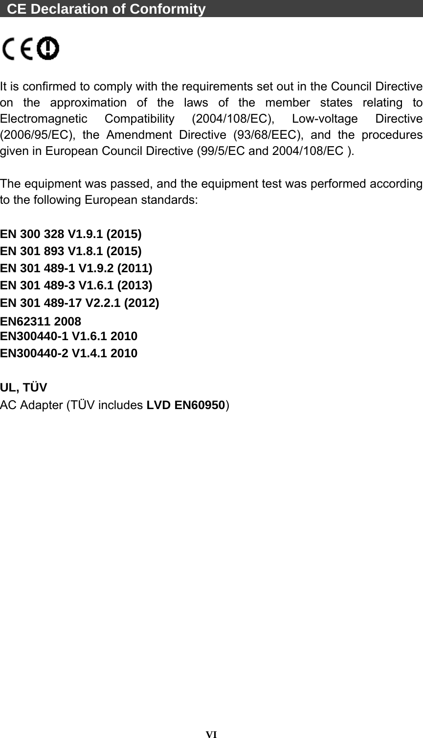  VI   CE Declaration of Conformity                                   It is confirmed to comply with the requirements set out in the Council Directive on the approximation of the laws of the member states relating to Electromagnetic Compatibility (2004/108/EC), Low-voltage Directive (2006/95/EC), the Amendment Directive (93/68/EEC), and the procedures given in European Council Directive (99/5/EC and 2004/108/EC ).    The equipment was passed, and the equipment test was performed according to the following European standards:  EN 300 328 V1.9.1 (2015) EN 301 893 V1.8.1 (2015) EN 301 489-1 V1.9.2 (2011) EN 301 489-3 V1.6.1 (2013) EN 301 489-17 V2.2.1 (2012) EN62311 2008 EN300440-1 V1.6.1 2010 EN300440-2 V1.4.1 2010  UL, TÜV AC Adapter (TÜV includes LVD EN60950)  