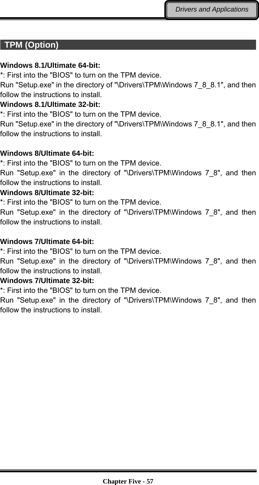   Chapter Five - 57Drivers and Applications   TPM (Option)                                                            Windows 8.1/Ultimate 64-bit: *: First into the &quot;BIOS&quot; to turn on the TPM device. Run &quot;Setup.exe&quot; in the directory of &quot;\Drivers\TPM\Windows 7_8_8.1&quot;, and then follow the instructions to install. Windows 8.1/Ultimate 32-bit: *: First into the &quot;BIOS&quot; to turn on the TPM device. Run &quot;Setup.exe&quot; in the directory of &quot;\Drivers\TPM\Windows 7_8_8.1&quot;, and then follow the instructions to install.  Windows 8/Ultimate 64-bit: *: First into the &quot;BIOS&quot; to turn on the TPM device. Run &quot;Setup.exe&quot; in the directory of &quot;\Drivers\TPM\Windows 7_8&quot;, and then follow the instructions to install. Windows 8/Ultimate 32-bit: *: First into the &quot;BIOS&quot; to turn on the TPM device. Run &quot;Setup.exe&quot; in the directory of &quot;\Drivers\TPM\Windows 7_8&quot;, and then follow the instructions to install.  Windows 7/Ultimate 64-bit: *: First into the &quot;BIOS&quot; to turn on the TPM device. Run &quot;Setup.exe&quot; in the directory of &quot;\Drivers\TPM\Windows 7_8&quot;, and then follow the instructions to install. Windows 7/Ultimate 32-bit: *: First into the &quot;BIOS&quot; to turn on the TPM device. Run &quot;Setup.exe&quot; in the directory of &quot;\Drivers\TPM\Windows 7_8&quot;, and then follow the instructions to install.   