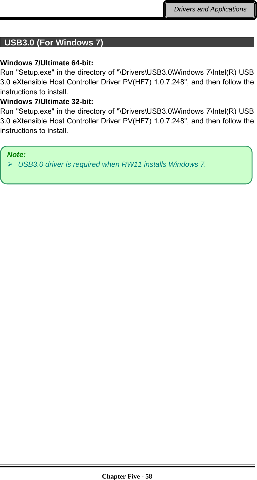   Chapter Five - 58Drivers and Applications   USB3.0 (For Windows 7)                                                 Windows 7/Ultimate 64-bit: Run &quot;Setup.exe&quot; in the directory of &quot;\Drivers\USB3.0\Windows 7\Intel(R) USB 3.0 eXtensible Host Controller Driver PV(HF7) 1.0.7.248&quot;, and then follow the instructions to install. Windows 7/Ultimate 32-bit: Run &quot;Setup.exe&quot; in the directory of &quot;\Drivers\USB3.0\Windows 7\Intel(R) USB 3.0 eXtensible Host Controller Driver PV(HF7) 1.0.7.248&quot;, and then follow the instructions to install.     Note:  USB3.0 driver is required when RW11 installs Windows 7. 