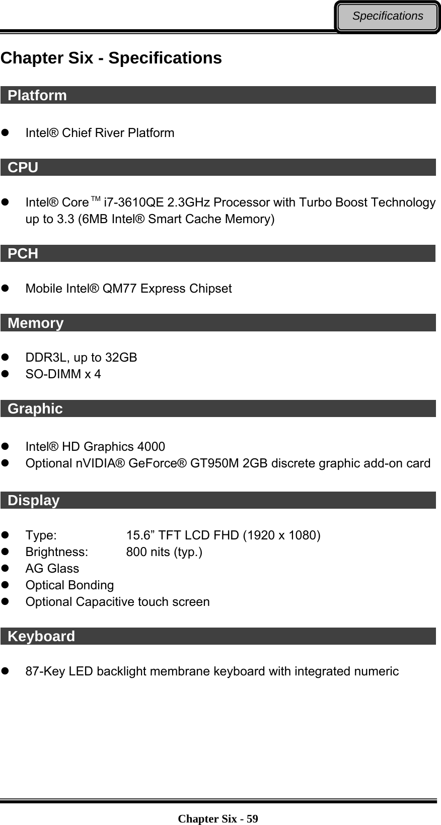   Chapter Six - 59Specifications Chapter Six - Specifications   Platform                                                         Intel® Chief River Platform   CPU                                                          Intel® Core TM i7-3610QE 2.3GHz Processor with Turbo Boost Technology up to 3.3 (6MB Intel® Smart Cache Memory)   PCH                                                          Mobile Intel® QM77 Express Chipset   Memory                                                         DDR3L, up to 32GB  SO-DIMM x 4   Graphic                                                          Intel® HD Graphics 4000   Optional nVIDIA® GeForce® GT950M 2GB discrete graphic add-on card   Display                                                          Type:      15.6” TFT LCD FHD (1920 x 1080)   Brightness:    800 nits (typ.)  AG Glass  Optical Bonding   Optional Capacitive touch screen   Keyboard                                                      87-Key LED backlight membrane keyboard with integrated numeric 