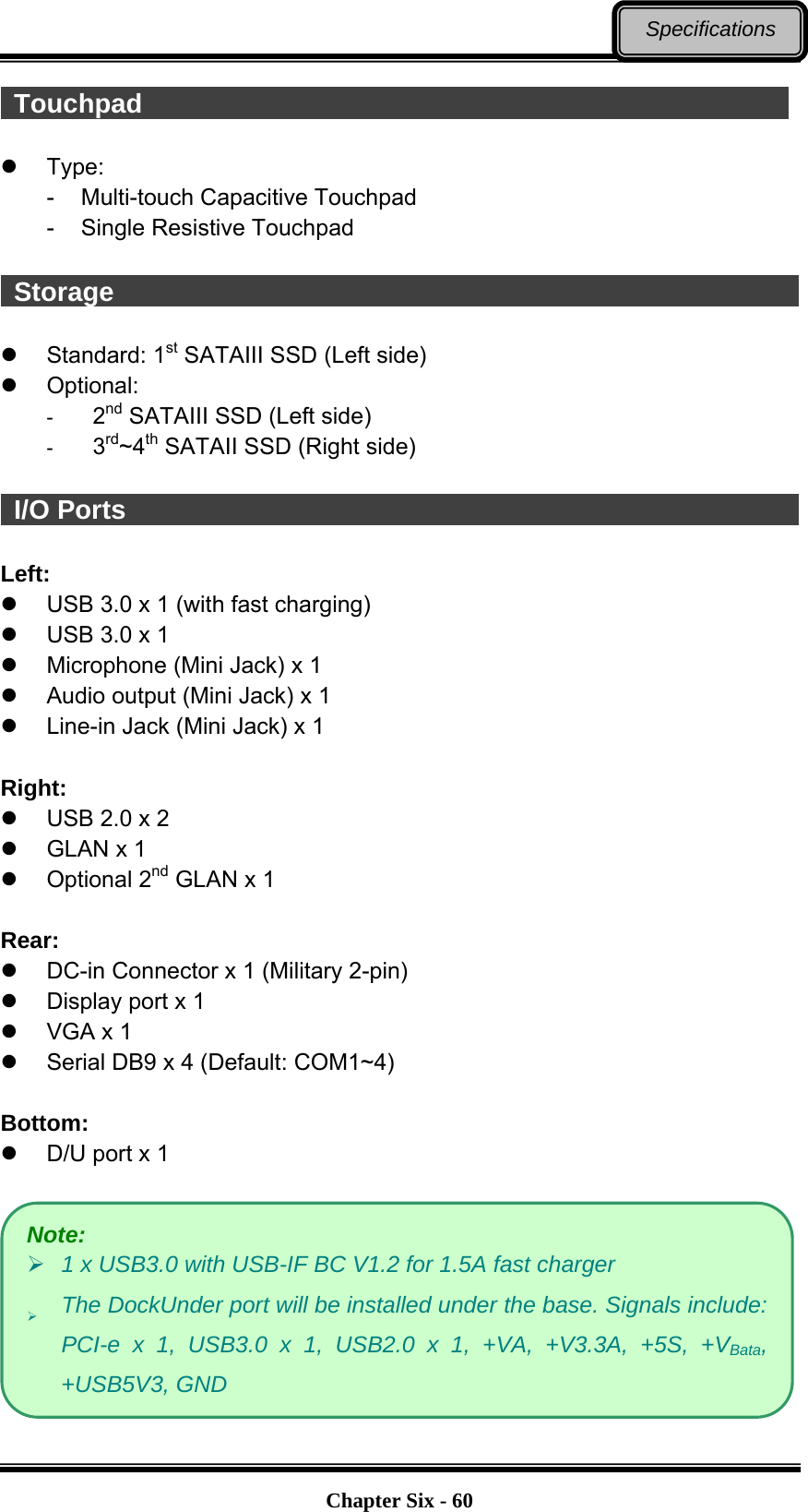   Chapter Six - 60Specifications  Touchpad                                                   Type: -  Multi-touch Capacitive Touchpad -  Single Resistive Touchpad   Storage                                                      Standard: 1st SATAIII SSD (Left side)  Optional: -  2nd SATAIII SSD (Left side) -  3rd~4th SATAII SSD (Right side)   I/O Ports                                                    Left:   USB 3.0 x 1 (with fast charging)   USB 3.0 x 1   Microphone (Mini Jack) x 1   Audio output (Mini Jack) x 1   Line-in Jack (Mini Jack) x 1  Right:   USB 2.0 x 2   GLAN x 1  Optional 2nd GLAN x 1  Rear:   DC-in Connector x 1 (Military 2-pin)   Display port x 1   VGA x 1   Serial DB9 x 4 (Default: COM1~4)  Bottom:   D/U port x 1   Note:  1 x USB3.0 with USB-IF BC V1.2 for 1.5A fast charger  The DockUnder port will be installed under the base. Signals include: PCI-e x 1, USB3.0 x 1, USB2.0 x 1, +VA, +V3.3A, +5S, +VBata, +USB5V3, GND 