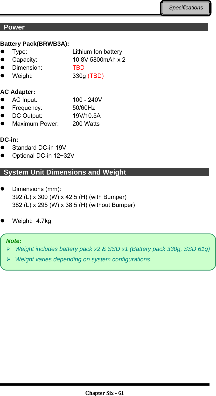   Chapter Six - 61Specifications  Power                                                      Battery Pack(BRWB3A):  Type:    Lithium Ion battery   Capacity:      10.8V 5800mAh x 2  Dimension:     TBD   Weight:    330g (TBD)  AC Adapter:   AC Input:      100 - 240V  Frequency:   50/60Hz  DC Output:   19V/10.5A   Maximum Power:   200 Watts  DC-in:    Standard DC-in 19V   Optional DC-in 12~32V   System Unit Dimensions and Weight                           Dimensions (mm): 392 (L) x 300 (W) x 42.5 (H) (with Bumper) 382 (L) x 295 (W) x 38.5 (H) (without Bumper)   Weight:  4.7kg   Note:  Weight includes battery pack x2 &amp; SSD x1 (Battery pack 330g, SSD 61g) Weight varies depending on system configurations. 