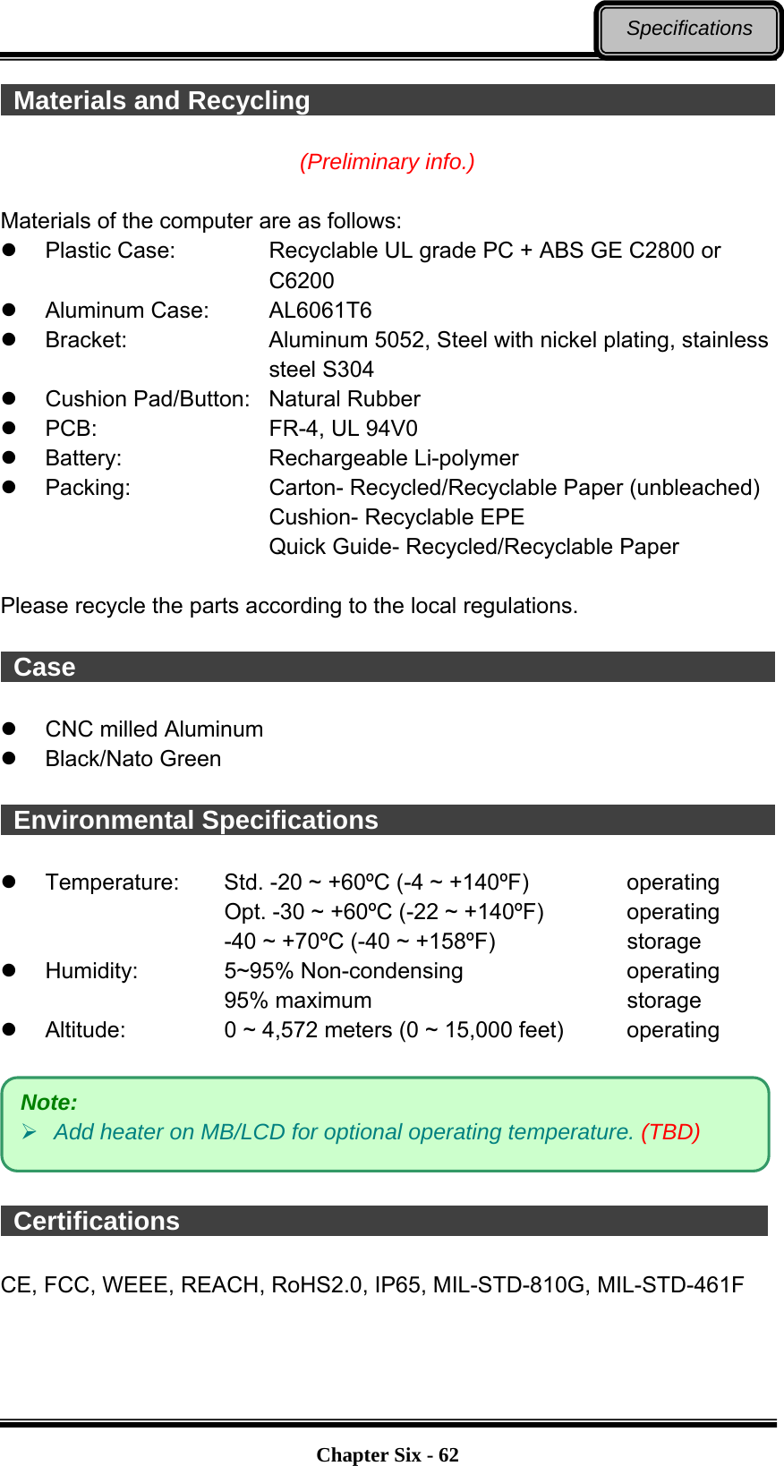   Chapter Six - 62Specifications  Materials and Recycling                                      (Preliminary info.)  Materials of the computer are as follows:   Plastic Case:      Recyclable UL grade PC + ABS GE C2800 or   C6200  Aluminum Case:   AL6061T6  Bracket:    Aluminum 5052, Steel with nickel plating, stainless   steel S304   Cushion Pad/Button:  Natural Rubber  PCB:    FR-4, UL 94V0  Battery:    Rechargeable Li-polymer  Packing:    Carton- Recycled/Recyclable Paper (unbleached)       Cushion- Recyclable EPE       Quick Guide- Recycled/Recyclable Paper  Please recycle the parts according to the local regulations.   Case                                                            CNC milled Aluminum  Black/Nato Green   Environmental Specifications                                              Temperature:  Std. -20 ~ +60ºC (-4 ~ +140ºF)     operating Opt. -30 ~ +60ºC (-22 ~ +140ºF)      operating -40 ~ +70ºC (-40 ~ +158ºF)        storage  Humidity:   5~95% Non-condensing     operating 95% maximum       storage  Altitude:   0 ~ 4,572 meters (0 ~ 15,000 feet)     operating     Certifications                                               CE, FCC, WEEE, REACH, RoHS2.0, IP65, MIL-STD-810G, MIL-STD-461F   Note:  Add heater on MB/LCD for optional operating temperature. (TBD) 