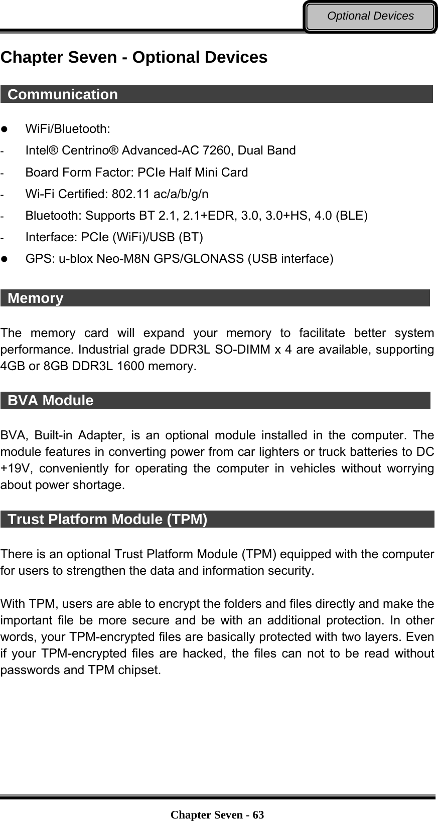   Chapter Seven - 63Optional Devices Chapter Seven - Optional Devices   Communication                                              WiFi/Bluetooth:  -  Intel® Centrino® Advanced-AC 7260, Dual Band -  Board Form Factor: PCIe Half Mini Card -  Wi-Fi Certified: 802.11 ac/a/b/g/n -  Bluetooth: Supports BT 2.1, 2.1+EDR, 3.0, 3.0+HS, 4.0 (BLE) -  Interface: PCIe (WiFi)/USB (BT)  GPS: u-blox Neo-M8N GPS/GLONASS (USB interface)   Memory                                                    The memory card will expand your memory to facilitate better system performance. Industrial grade DDR3L SO-DIMM x 4 are available, supporting 4GB or 8GB DDR3L 1600 memory.   BVA Module                                                BVA, Built-in Adapter, is an optional module installed in the computer. The module features in converting power from car lighters or truck batteries to DC +19V, conveniently for operating the computer in vehicles without worrying about power shortage.   Trust Platform Module (TPM)                                  There is an optional Trust Platform Module (TPM) equipped with the computer for users to strengthen the data and information security.    With TPM, users are able to encrypt the folders and files directly and make the important file be more secure and be with an additional protection. In other words, your TPM-encrypted files are basically protected with two layers. Even if your TPM-encrypted files are hacked, the files can not to be read without passwords and TPM chipset. 