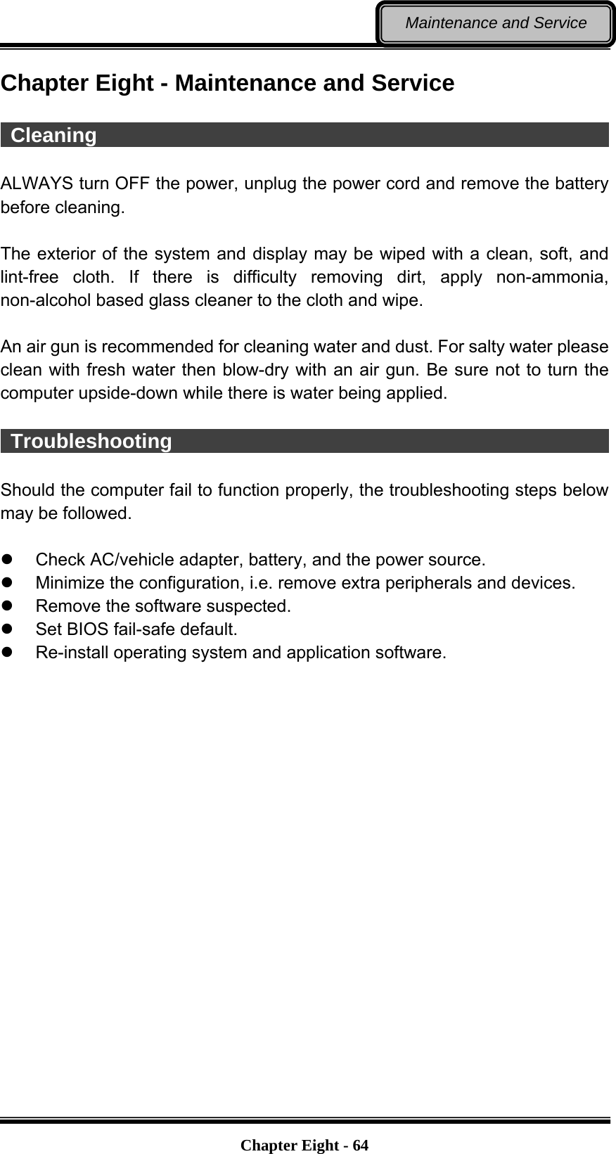   Chapter Eight - 64Maintenance and Service Chapter Eight - Maintenance and Service   Cleaning                                                     ALWAYS turn OFF the power, unplug the power cord and remove the battery before cleaning.  The exterior of the system and display may be wiped with a clean, soft, and lint-free cloth. If there is difficulty removing dirt, apply non-ammonia, non-alcohol based glass cleaner to the cloth and wipe.    An air gun is recommended for cleaning water and dust. For salty water please clean with fresh water then blow-dry with an air gun. Be sure not to turn the computer upside-down while there is water being applied.   Troubleshooting                                              Should the computer fail to function properly, the troubleshooting steps below may be followed.    Check AC/vehicle adapter, battery, and the power source.   Minimize the configuration, i.e. remove extra peripherals and devices.   Remove the software suspected.   Set BIOS fail-safe default.   Re-install operating system and application software.  