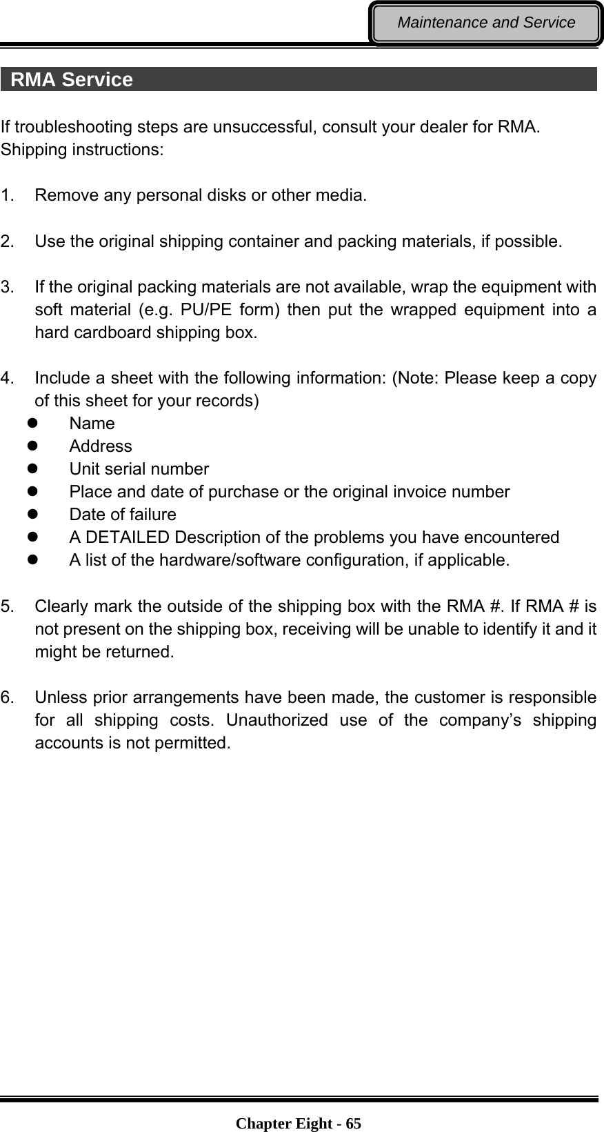   Chapter Eight - 65Maintenance and Service  RMA Service                                                 If troubleshooting steps are unsuccessful, consult your dealer for RMA. Shipping instructions:  1.  Remove any personal disks or other media.  2.  Use the original shipping container and packing materials, if possible.  3.  If the original packing materials are not available, wrap the equipment with soft material (e.g. PU/PE form) then put the wrapped equipment into a hard cardboard shipping box.  4.  Include a sheet with the following information: (Note: Please keep a copy of this sheet for your records)  Name  Address  Unit serial number   Place and date of purchase or the original invoice number   Date of failure     A DETAILED Description of the problems you have encountered   A list of the hardware/software configuration, if applicable.  5.  Clearly mark the outside of the shipping box with the RMA #. If RMA # is not present on the shipping box, receiving will be unable to identify it and it might be returned.  6.  Unless prior arrangements have been made, the customer is responsible for all shipping costs. Unauthorized use of the company’s shipping accounts is not permitted. 