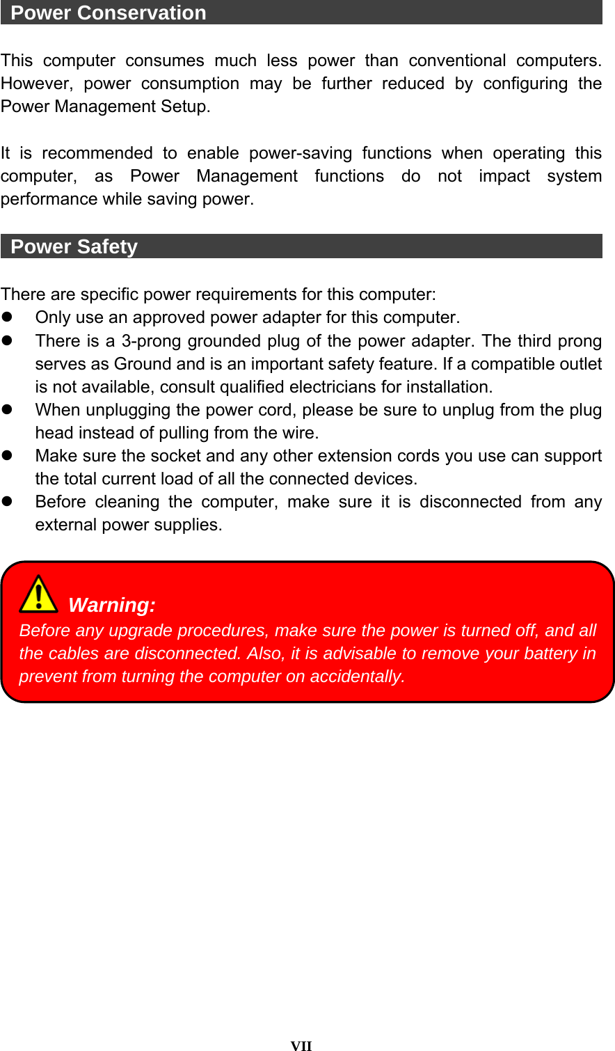  VII   Power Conservation                                         This computer consumes much less power than conventional computers. However, power consumption may be further reduced by configuring the Power Management Setup.  It is recommended to enable power-saving functions when operating this computer, as Power Management functions do not impact system performance while saving power.     Power Safety                                                 There are specific power requirements for this computer:   Only use an approved power adapter for this computer.   There is a 3-prong grounded plug of the power adapter. The third prong serves as Ground and is an important safety feature. If a compatible outlet is not available, consult qualified electricians for installation.   When unplugging the power cord, please be sure to unplug from the plug head instead of pulling from the wire.   Make sure the socket and any other extension cords you use can support the total current load of all the connected devices.   Before cleaning the computer, make sure it is disconnected from any external power supplies.    Warning: Before any upgrade procedures, make sure the power is turned off, and all the cables are disconnected. Also, it is advisable to remove your battery in prevent from turning the computer on accidentally. 