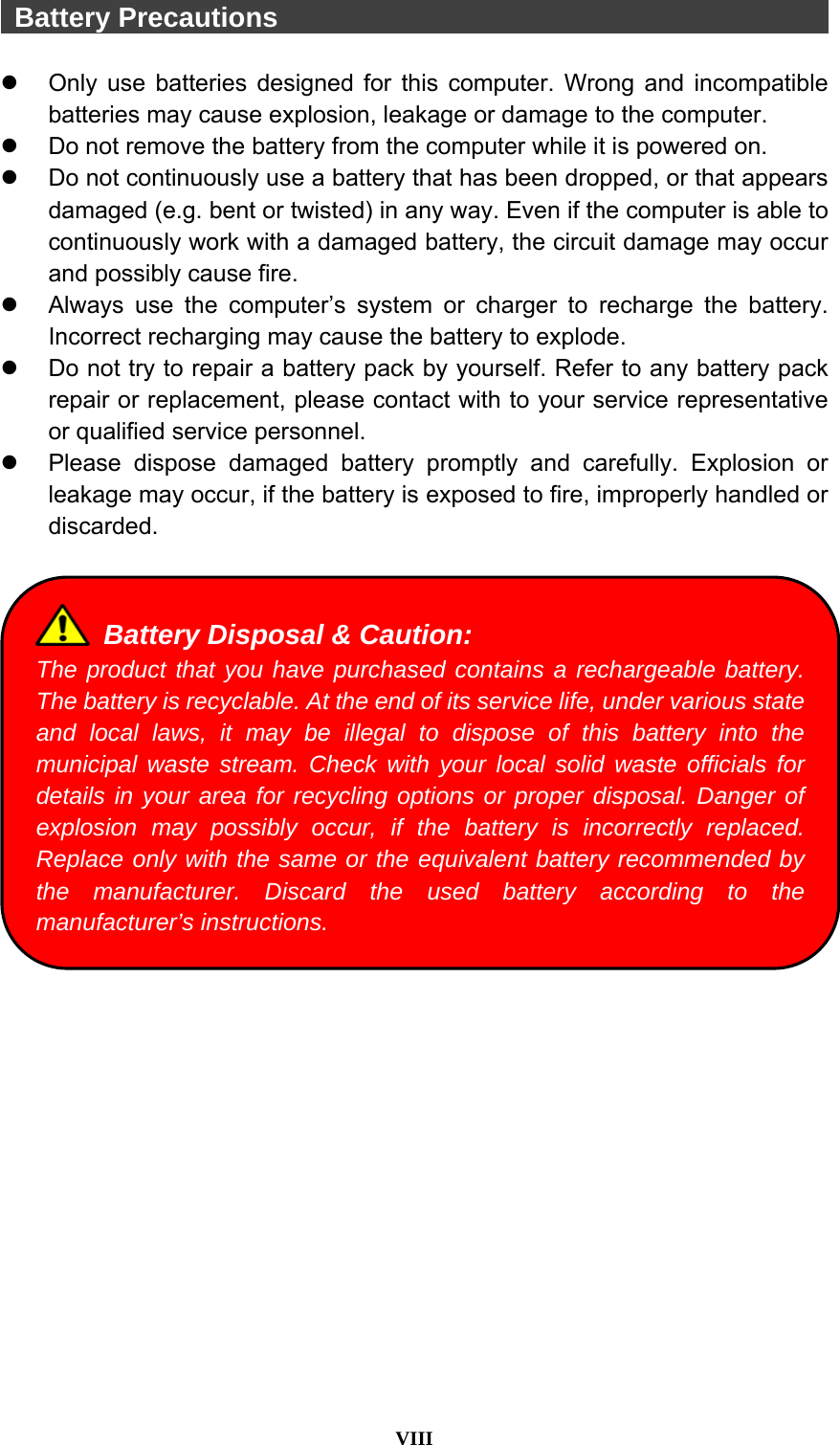  VIII   Battery Precautions                                            Only use batteries designed for this computer. Wrong and incompatible batteries may cause explosion, leakage or damage to the computer.   Do not remove the battery from the computer while it is powered on.   Do not continuously use a battery that has been dropped, or that appears damaged (e.g. bent or twisted) in any way. Even if the computer is able to continuously work with a damaged battery, the circuit damage may occur and possibly cause fire.   Always use the computer’s system or charger to recharge the battery. Incorrect recharging may cause the battery to explode.   Do not try to repair a battery pack by yourself. Refer to any battery pack repair or replacement, please contact with to your service representative or qualified service personnel.   Please dispose damaged battery promptly and carefully. Explosion or leakage may occur, if the battery is exposed to fire, improperly handled or discarded.     Battery Disposal &amp; Caution: The product that you have purchased contains a rechargeable battery. The battery is recyclable. At the end of its service life, under various state and local laws, it may be illegal to dispose of this battery into the municipal waste stream. Check with your local solid waste officials for details in your area for recycling options or proper disposal. Danger of explosion may possibly occur, if the battery is incorrectly replaced. Replace only with the same or the equivalent battery recommended by the manufacturer. Discard the used battery according to the manufacturer’s instructions. 