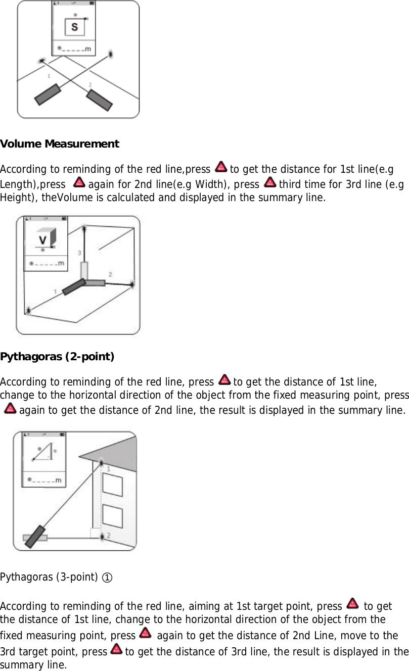 Volume MeasurementAccording to reminding of the red line,press to get the distance for 1st line(e.gLength),press again for 2nd line(e.g Width), press third time for 3rd line (e.gHeight), theVolume is calculated and displayed in the summary line.Pythagoras (2-point)According to reminding of the red line, press to get the distance of 1st line,change to the horizontal direction of the object from the fixed measuring point, pressagain to get the distance of 2nd line, the result is displayed in the summary line.Pythagoras (3-point) According to reminding of the red line, aiming at 1st target point, press  to getthe distance of 1st line, change to the horizontal direction of the object from thefixed measuring point, press  again to get the distance of 2nd Line, move to the3rd target point, press to get the distance of 3rd line, the result is displayed in thesummary line.