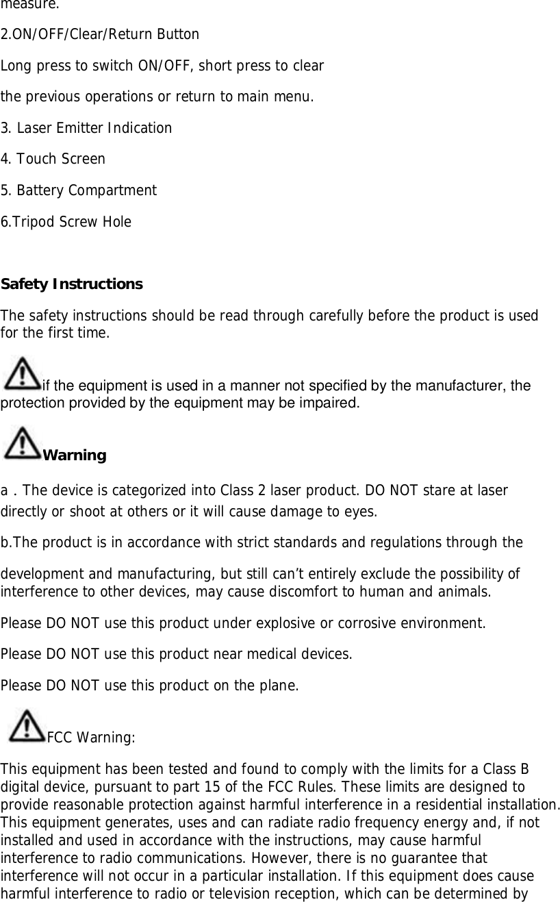 measure.2.ON/OFF/Clear/Return ButtonLong press to switch ON/OFF, short press to clearthe previous operations or return to main menu.3. Laser Emitter Indication4. Touch Screen5. Battery Compartment6.Tripod Screw HoleSafety InstructionsThe safety instructions should be read through carefully before the product is usedfor the first time.if the equipment is used in a manner not specified by the manufacturer, theprotection provided by the equipment may be impaired.WarningaThe device is categorized into Class 2 laser product. DO NOT stare at laserdirectly or shoot at others or it will cause damage to eyes.b.The product is in accordance with strict standards and regulations through thedevelopment and manufacturing, but still can’t entirely exclude the possibility ofinterference to other devices, may cause discomfort to human and animals.Please DO NOT use this product under explosive or corrosive environment.Please DO NOT use this product near medical devices.Please DO NOT use this product on the plane.FCC Warning:This equipment has been tested and found to comply with the limits for a Class Bdigital device, pursuant to part 15 of the FCC Rules. These limits are designed toprovide reasonable protection against harmful interference in a residential installation.This equipment generates, uses and can radiate radio frequency energy and, if notinstalled and used in accordance with the instructions, may cause harmfulinterference to radio communications. However, there is no guarantee thatinterference will not occur in a particular installation. If this equipment does causeharmful interference to radio or television reception, which can be determined by