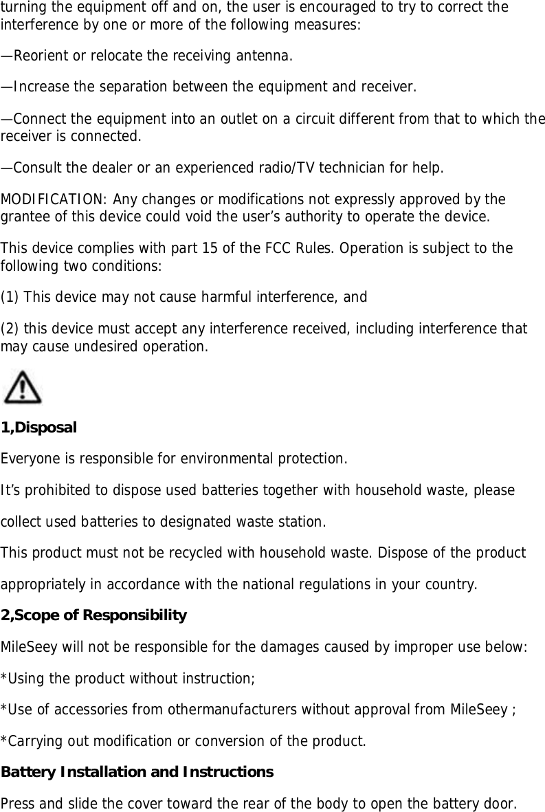 turning the equipment off and on, the user is encouraged to try to correct theinterference by one or more of the following measures:—Reorient or relocate the receiving antenna.—Increase the separation between the equipment and receiver.—Connect the equipment into an outlet on a circuit different from that to which thereceiver is connected.—Consult the dealer or an experienced radio/TV technician for help.MODIFICATION: Any changes or modifications not expressly approved by thegrantee of this device could void the user’s authority to operate the device.This device complies with part 15 of the FCC Rules. Operation is subject to thefollowing two conditions:(1) This device may not cause harmful interference, and(2) this device must accept any interference received, including interference thatmay cause undesired operation.1,DisposalEveryone is responsible for environmental protection.It’s prohibited to dispose used batteries together with household waste, pleasecollect used batteries to designated waste station.This product must not be recycled with household waste. Dispose of the productappropriately in accordance with the national regulations in your country.2,Scope of ResponsibilityMileSeey will not be responsible for the damages caused by improper use below:*Using the product without instruction;*Use of accessories from othermanufacturers without approval from MileSeey ;*Carrying out modification or conversion of the product.Battery Installation and InstructionsPress and slide the cover toward the rear of the body to open the battery door.