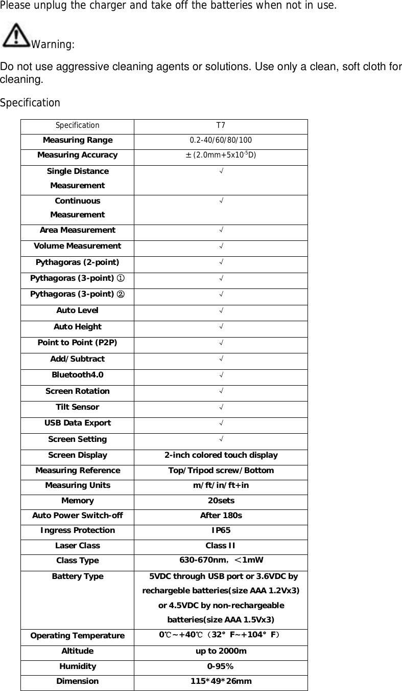Please unplug the charger and take off the batteries when not in use.Warning:Do not use aggressive cleaning agents or solutions. Use only a clean, soft cloth forcleaning.SpecificationSpecification T7Measuring Range 0.2-40/60/80/100Measuring Accuracy ±(2.0mm+5x10-5D)Single DistanceMeasurementContinuousMeasurementArea Measurement Volume Measurement Pythagoras (2-point) Pythagoras (3-point) Pythagoras (3-point) Auto Level Auto Height Point to Point (P2P) Add/Subtract Bluetooth4.0 Screen Rotation Tilt Sensor USB Data Export Screen Setting Screen Display 2-inch colored touch displayMeasuring Reference Top/Tripod screw/BottomMeasuring Units m/ft/in/ft+inMemory 20setsAuto Power Switch-off After 180sIngress Protection IP65Laser Class Class IIClass Type 630-670nm1mWBattery Type   5VDC through USB port or 3.6VDC byrechargeble batteries(size AAA 1.2Vx3)or 4.5VDC by non-rechargeablebatteries(size AAA 1.5Vx3)Operating Temperature 0~+4032°F~+104°FAltitude up to 2000mHumidity 0-95%Dimension 115*49*26mm