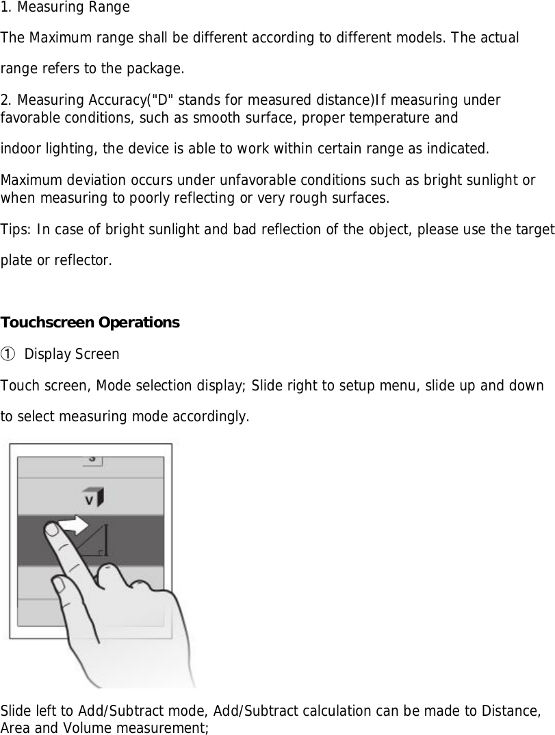 1. Measuring RangeThe Maximum range shall be different according to different models. The actualrange refers to the package.2. Measuring Accuracy(&quot;D&quot; stands for measured distance)If measuring underfavorable conditions, such as smooth surface, proper temperature andindoor lighting, the device is able to work within certain range as indicated.Maximum deviation occurs under unfavorable conditions such as bright sunlight orwhen measuring to poorly reflecting or very rough surfaces.Tips: In case of bright sunlight and bad reflection of the object, please use the targetplate or reflector.Touchscreen Operations󳓶Display ScreenTouch screen, Mode selection display; Slide right to setup menu, slide up and downto select measuring mode accordingly.Slide left to Add/Subtract mode, Add/Subtract calculation can be made to Distance,Area and Volume measurement;