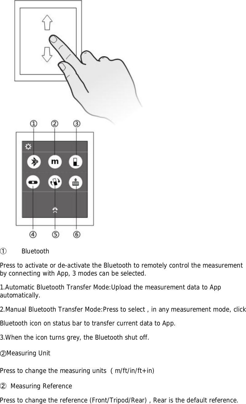 󳓶BluetoothPress to activate or de-activate the Bluetooth to remotely control the measurementby connecting with App, 3 modes can be selected.1.Automatic Bluetooth Transfer Mode:Upload the measurement data to Appautomatically.2.Manual Bluetooth Transfer Mode:Press to select , in any measurement mode, clickBluetooth icon on status bar to transfer current data to App.3.When the icon turns grey, the Bluetooth shut off.Measuring UnitPress to change the measuring units m/ft/in/ft+in)󳓷Measuring ReferencePress to change the reference (Front/Tripod/Rear) , Rear is the default reference.