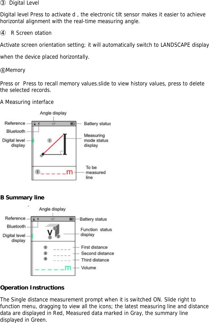 󳓸Digital LevelDigital level Press to activate d , the electronic tilt sensor makes it easier to achievehorizontal alignment with the real-time measuring angle.󳓹 R Screen otationActivate screen orientation setting; it will automatically switch to LANDSCAPE displaywhen the device placed horizontally.MemoryPress or  Press to recall memory values.slide to view history values, press to deletethe selected records.A Measuring interfaceB Summary lineOperation InstructionsThe Single distance measurement prompt when it is switched ON. Slide right tofunction menu, dragging to view all the icons; the latest measuring line and distancedata are displayed in Red, Measured data marked in Gray, the summary linedisplayed in Green.