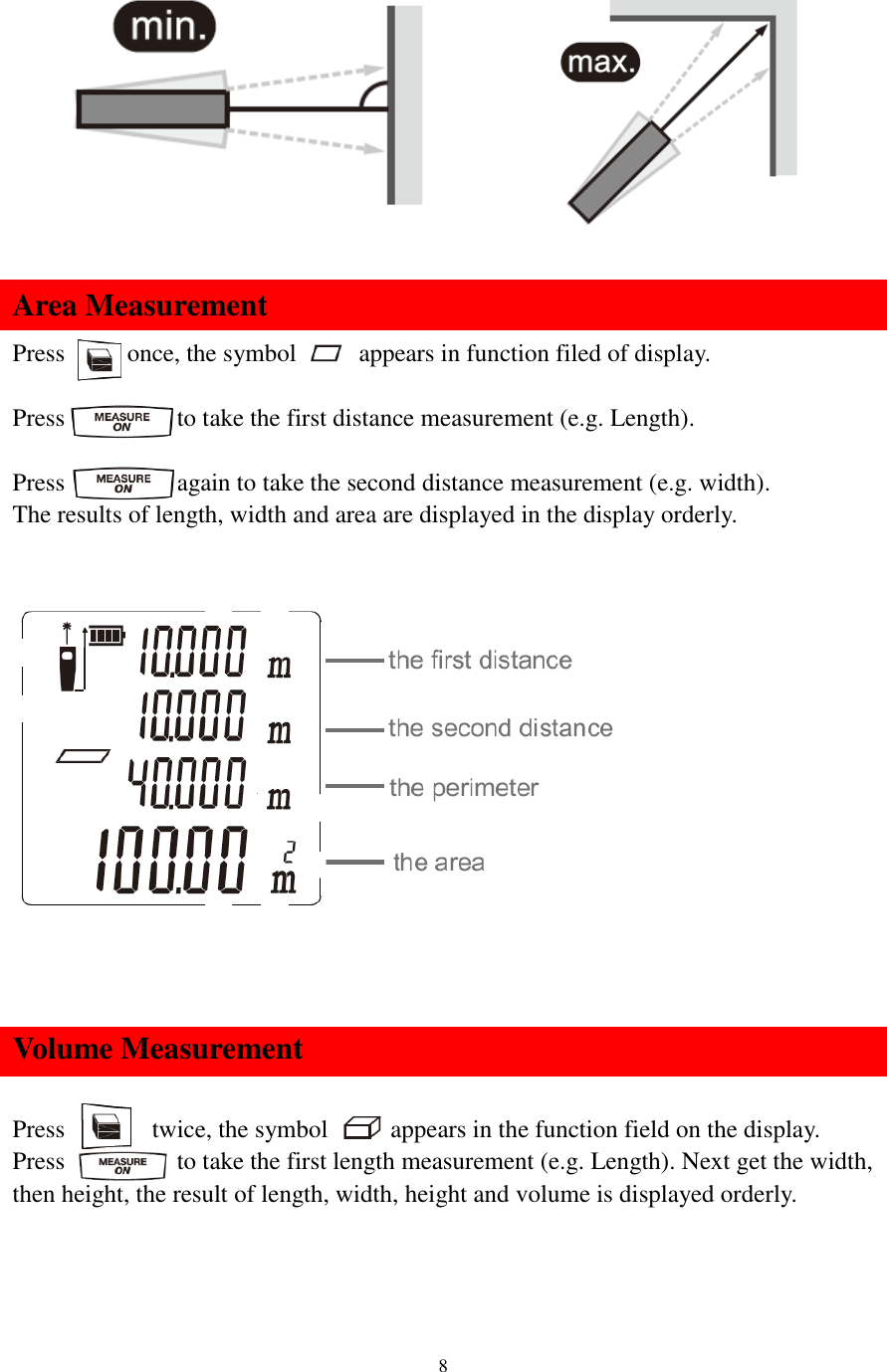   8           Area Measurement Press      once, the symbol      appears in function filed of display.  Press         to take the first distance measurement (e.g. Length).  Press          again to take the second distance measurement (e.g. width). The results of length, width and area are displayed in the display orderly.      Volume Measurement  Press        twice, the symbol      appears in the function field on the display. Press          to take the first length measurement (e.g. Length). Next get the width, then height, the result of length, width, height and volume is displayed orderly.    