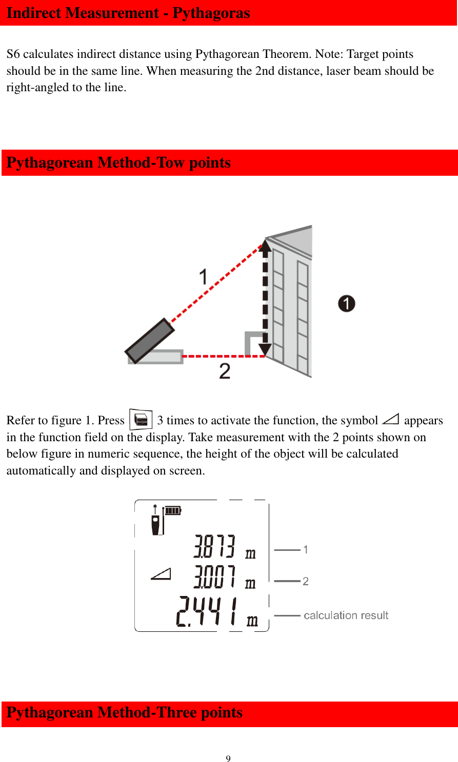   9 Indirect Measurement - Pythagoras  S6 calculates indirect distance using Pythagorean Theorem. Note: Target points should be in the same line. When measuring the 2nd distance, laser beam should be right-angled to the line.   Pythagorean Method-Tow points        Refer to figure 1. Press      3 times to activate the function, the symbol     appears in the function field on the display. Take measurement with the 2 points shown on below figure in numeric sequence, the height of the object will be calculated automatically and displayed on screen.              Pythagorean Method-Three points 