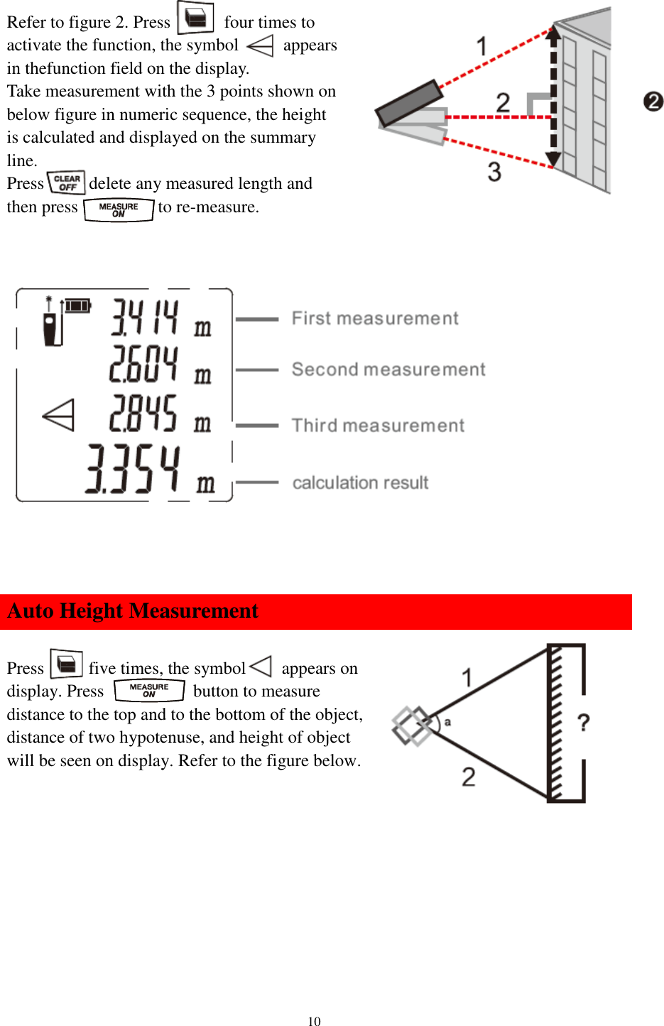   10  Refer to figure 2. Press            four times to activate the function, the symbol      appears in thefunction field on the display. Take measurement with the 3 points shown on below figure in numeric sequence, the height is calculated and displayed on the summary line. Press    to delete any measured length and then press          to re-measure.              Auto Height Measurement  Press      five times, the symbol     appears on display. Press           button to measure distance to the top and to the bottom of the object, distance of two hypotenuse, and height of object will be seen on display. Refer to the figure below.          