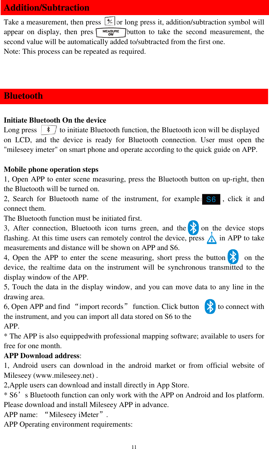   11 Addition/Subtraction Take a measurement, then press     or long press it, addition/subtraction symbol will appear  on  display,  then  press        button  to  take  the  second  measurement,  the second value will be automatically added to/subtracted from the first one. Note: This process can be repeated as required.   Bluetooth  Initiate Bluetooth On the device Long press       to initiate Bluetooth function, the Bluetooth icon will be displayed on  LCD,  and  the  device  is  ready  for  Bluetooth  connection.  User  must  open  the &quot;mileseey imeter&quot; on smart phone and operate according to the quick guide on APP.  Mobile phone operation steps 1, Open APP to enter scene measuring, press the Bluetooth button on up-right, then the Bluetooth will be turned on. 2,  Search  for  Bluetooth  name  of  the  instrument,  for  example：    ,  click  it  and connect them. The Bluetooth function must be initiated first. 3,  After  connection,  Bluetooth  icon  turns  green,  and  the        on  the  device  stops flashing. At this time users can remotely control the device, press        in APP to take measurements and distance will be shown on APP and S6. 4,  Open  the  APP  to  enter  the  scene  measuring,  short  press  the  button          on  the device,  the  realtime  data  on  the  instrument  will  be  synchronous  transmitted  to  the display window of the APP. 5, Touch the data in the display window, and you can move data to any line in the drawing area. 6, Open APP and find “import records”  function. Click button          to connect with the instrument, and you can import all data stored on S6 to the APP. * The APP is also equippedwith professional mapping software; available to users for free for one month. APP Download address: 1,  Android  users  can  download  in  the  android  market  or  from  official  website  of Mileseey (www.mileseey.net) . 2,Apple users can download and install directly in App Store. * S6’s Bluetooth function can only work with the APP on Android and Ios platform. Please download and install Mileseey APP in advance. APP name:  “Mileseey iMeter”. APP Operating environment requirements: 