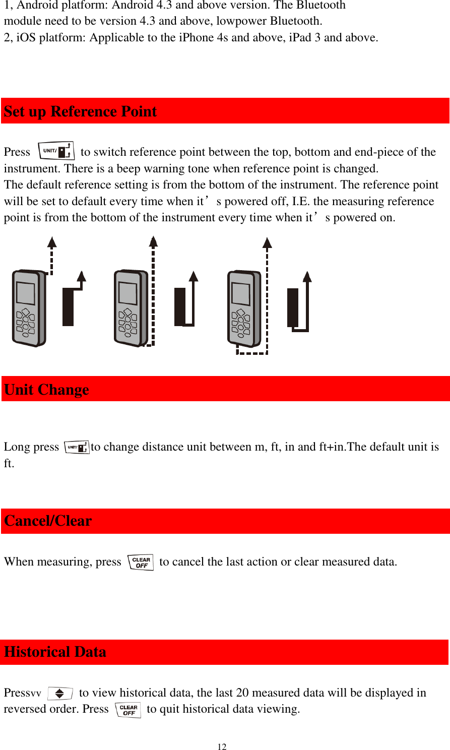   12 1, Android platform: Android 4.3 and above version. The Bluetooth module need to be version 4.3 and above, lowpower Bluetooth. 2, iOS platform: Applicable to the iPhone 4s and above, iPad 3 and above.    Set up Reference Point  Press                to switch reference point between the top, bottom and end-piece of the instrument. There is a beep warning tone when reference point is changed. The default reference setting is from the bottom of the instrument. The reference point will be set to default every time when it’s powered off, I.E. the measuring reference point is from the bottom of the instrument every time when it’s powered on.          Unit Change   Long press          to change distance unit between m, ft, in and ft+in.The default unit is ft.  Cancel/Clear  When measuring, press            to cancel the last action or clear measured data.     Historical Data  Pressvv      to view historical data, the last 20 measured data will be displayed in reversed order. Press            to quit historical data viewing. 
